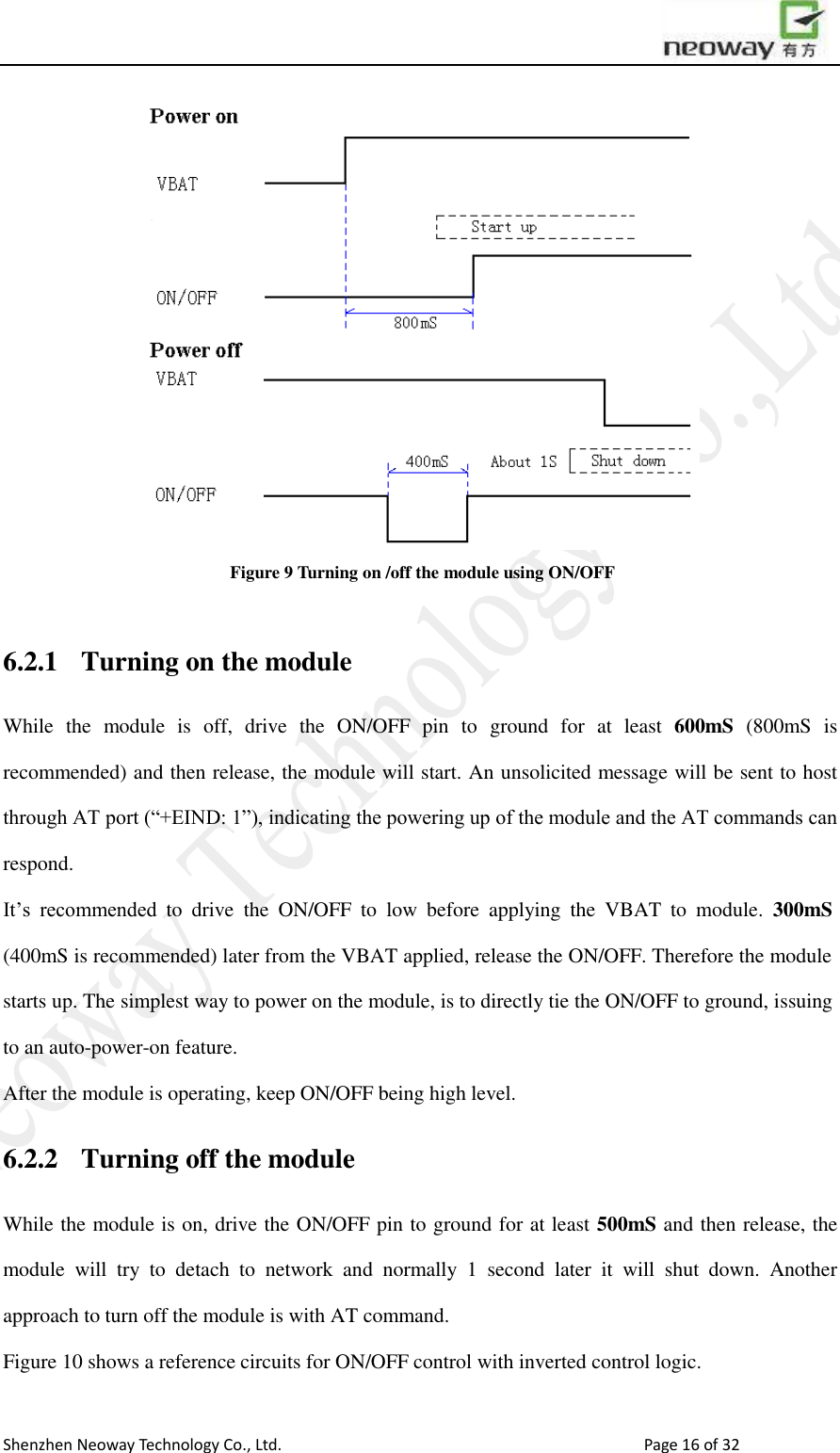                        Shenzhen Neoway Technology Co., Ltd.                                                                                  Page 16 of 32  Figure 9 Turning on /off the module using ON/OFF  6.2.1 Turning on the module While  the  module  is  off,  drive  the  ON/OFF  pin  to  ground  for  at  least  600mS  (800mS  is recommended) and then release, the module will start. An unsolicited message will be sent to host through AT port (“+EIND: 1”), indicating the powering up of the module and the AT commands can respond.   It’s  recommended  to  drive  the  ON/OFF  to  low  before  applying  the  VBAT  to  module.  300mS (400mS is recommended) later from the VBAT applied, release the ON/OFF. Therefore the module starts up. The simplest way to power on the module, is to directly tie the ON/OFF to ground, issuing to an auto-power-on feature.   After the module is operating, keep ON/OFF being high level. 6.2.2 Turning off the module While the module is on, drive the ON/OFF pin to ground for at least 500mS and then release, the module  will  try  to  detach  to  network  and  normally  1  second  later  it  will  shut  down.  Another approach to turn off the module is with AT command. Figure 10 shows a reference circuits for ON/OFF control with inverted control logic.  