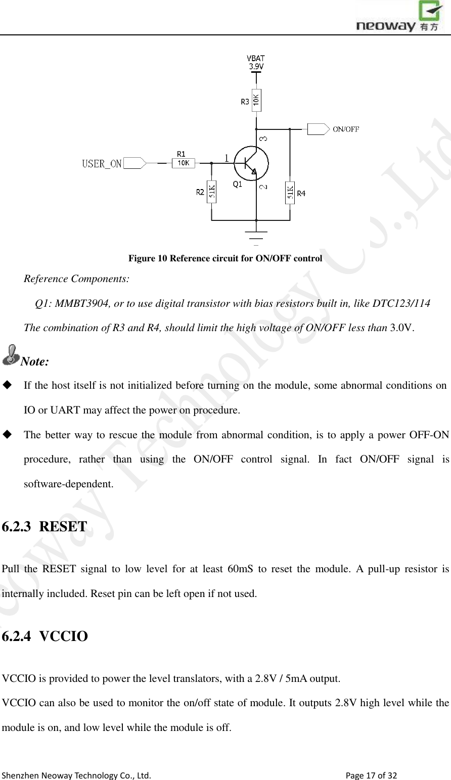                        Shenzhen Neoway Technology Co., Ltd.                                                                                  Page 17 of 32  Figure 10 Reference circuit for ON/OFF control Reference Components: Q1: MMBT3904, or to use digital transistor with bias resistors built in, like DTC123/114 The combination of R3 and R4, should limit the high voltage of ON/OFF less than 3.0V. Note:  If the host itself is not initialized before turning on the module, some abnormal conditions on IO or UART may affect the power on procedure.  The better way to rescue the module from abnormal condition, is to apply a power OFF-ON procedure,  rather  than  using  the  ON/OFF  control  signal.  In  fact  ON/OFF  signal  is software-dependent. 6.2.3 RESET Pull  the  RESET  signal  to  low  level  for  at  least  60mS  to  reset  the  module.  A  pull-up  resistor  is internally included. Reset pin can be left open if not used.   6.2.4 VCCIO VCCIO is provided to power the level translators, with a 2.8V / 5mA output.   VCCIO can also be used to monitor the on/off state of module. It outputs 2.8V high level while the module is on, and low level while the module is off.  