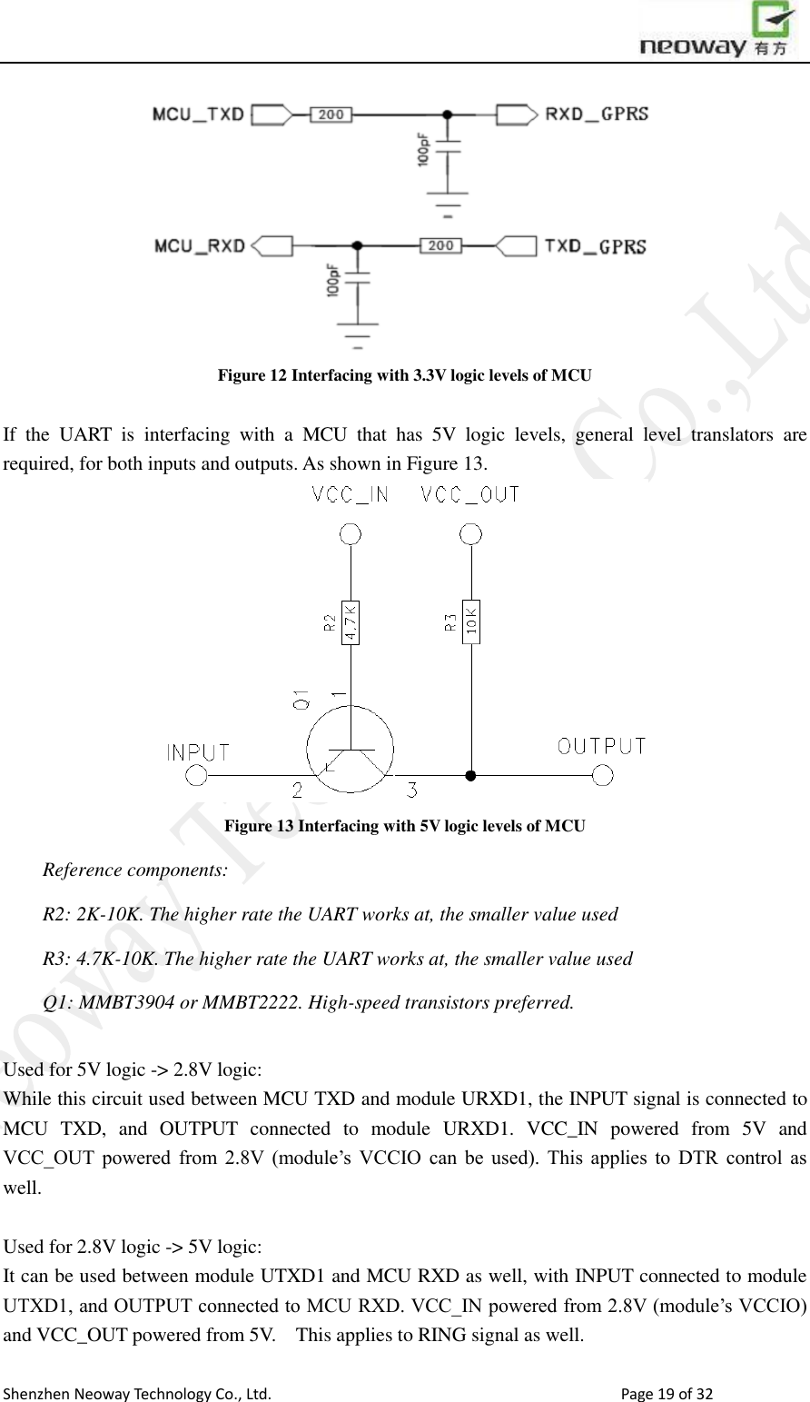                        Shenzhen Neoway Technology Co., Ltd.                                                                                  Page 19 of 32  Figure 12 Interfacing with 3.3V logic levels of MCU  If  the  UART  is  interfacing  with  a  MCU  that  has  5V  logic  levels,  general  level  translators  are required, for both inputs and outputs. As shown in Figure 13.    Figure 13 Interfacing with 5V logic levels of MCU Reference components: R2: 2K-10K. The higher rate the UART works at, the smaller value used R3: 4.7K-10K. The higher rate the UART works at, the smaller value used Q1: MMBT3904 or MMBT2222. High-speed transistors preferred.  Used for 5V logic -&gt; 2.8V logic:   While this circuit used between MCU TXD and module URXD1, the INPUT signal is connected to MCU  TXD,  and  OUTPUT  connected  to  module  URXD1.  VCC_IN  powered  from  5V  and VCC_OUT  powered  from  2.8V  (module’s  VCCIO  can  be  used).  This  applies  to  DTR  control  as well.  Used for 2.8V logic -&gt; 5V logic: It can be used between module UTXD1 and MCU RXD as well, with INPUT connected to module UTXD1, and OUTPUT connected to MCU RXD. VCC_IN powered from 2.8V (module’s VCCIO) and VCC_OUT powered from 5V.    This applies to RING signal as well. 