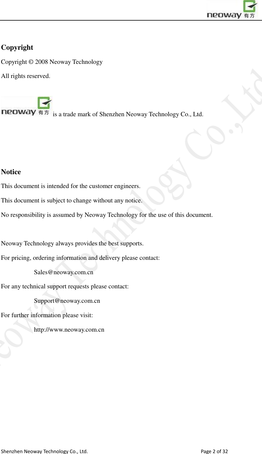                        Shenzhen Neoway Technology Co., Ltd.                                                                                  Page 2 of 32  Copyright Copyright © 2008 Neoway Technology       All rights reserved.    is a trade mark of Shenzhen Neoway Technology Co., Ltd.    Notice This document is intended for the customer engineers.   This document is subject to change without any notice.   No responsibility is assumed by Neoway Technology for the use of this document.  Neoway Technology always provides the best supports. For pricing, ordering information and delivery please contact: Sales@neoway.com.cn For any technical support requests please contact:   Support@neoway.com.cn For further information please visit: http://www.neoway.com.cn    