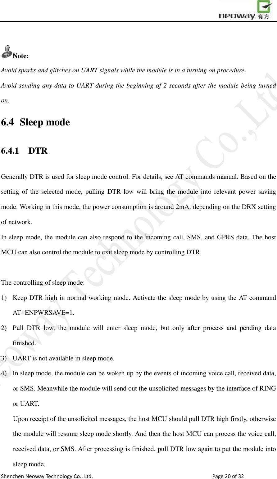                        Shenzhen Neoway Technology Co., Ltd.                                                                                  Page 20 of 32  Note: Avoid sparks and glitches on UART signals while the module is in a turning on procedure.   Avoid sending any data to UART during the beginning of 2 seconds after the module being turned on.   6.4   Sleep mode 6.4.1   DTR Generally DTR is used for sleep mode control. For details, see AT commands manual. Based on the setting of the  selected mode, pulling DTR low  will  bring the module into  relevant  power  saving mode. Working in this mode, the power consumption is around 2mA, depending on the DRX setting of network. In sleep mode, the module can also respond to the incoming call, SMS, and GPRS data. The host MCU can also control the module to exit sleep mode by controlling DTR.    The controlling of sleep mode: 1) Keep DTR high in normal working mode. Activate the sleep mode by using the AT command AT+ENPWRSAVE=1. 2) Pull  DTR  low,  the  module  will  enter  sleep  mode,  but  only  after  process  and  pending  data finished.   3) UART is not available in sleep mode.   4) In sleep mode, the module can be woken up by the events of incoming voice call, received data, or SMS. Meanwhile the module will send out the unsolicited messages by the interface of RING or UART.   Upon receipt of the unsolicited messages, the host MCU should pull DTR high firstly, otherwise the module will resume sleep mode shortly. And then the host MCU can process the voice call, received data, or SMS. After processing is finished, pull DTR low again to put the module into sleep mode.   