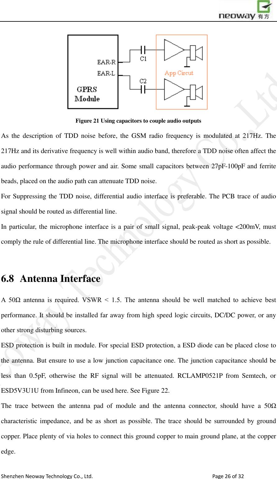                        Shenzhen Neoway Technology Co., Ltd.                                                                                  Page 26 of 32  Figure 21 Using capacitors to couple audio outputs As  the  description  of  TDD  noise  before,  the  GSM  radio  frequency  is  modulated  at  217Hz.  The 217Hz and its derivative frequency is well within audio band, therefore a TDD noise often affect the audio performance through power and air. Some small capacitors between 27pF-100pF and ferrite beads, placed on the audio path can attenuate TDD noise. For Suppressing the TDD noise, differential audio interface is preferable. The PCB trace of audio signal should be routed as differential line.   In particular, the microphone interface is a pair of small signal, peak-peak voltage &lt;200mV, must comply the rule of differential line. The microphone interface should be routed as short as possible.  6.8   Antenna Interface A  50Ω  antenna  is  required.  VSWR  &lt;  1.5.  The  antenna  should  be  well  matched  to  achieve  best performance. It should be installed far away from high speed logic circuits, DC/DC power, or any other strong disturbing sources.   ESD protection is built in module. For special ESD protection, a ESD diode can be placed close to the antenna. But ensure to use a low junction capacitance one. The junction capacitance should be less  than  0.5pF,  otherwise  the  RF  signal  will  be  attenuated.  RCLAMP0521P  from  Semtech,  or ESD5V3U1U from Infineon, can be used here. See Figure 22. The  trace  between  the  antenna  pad  of  module  and  the  antenna  connector,  should  have  a  50Ω characteristic  impedance,  and  be as  short  as possible. The trace should  be surrounded  by  ground copper. Place plenty of via holes to connect this ground copper to main ground plane, at the copper edge.   