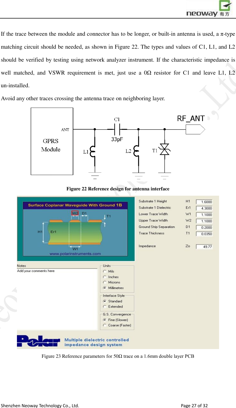                        Shenzhen Neoway Technology Co., Ltd.                                                                                  Page 27 of 32 If the trace between the module and connector has to be longer, or built-in antenna is used, a π-type matching circuit should be needed, as shown in Figure 22. The types and values of C1, L1, and L2 should be verified by testing using network analyzer instrument. If the characteristic impedance is well  matched,  and  VSWR  requirement  is  met,  just  use  a  0Ω  resistor  for  C1  and  leave  L1,  L2 un-installed.   Avoid any other traces crossing the antenna trace on neighboring layer.  Figure 22 Reference design for antenna interface  Figure 23 Reference parameters for 50Ω trace on a 1.6mm double layer PCB    