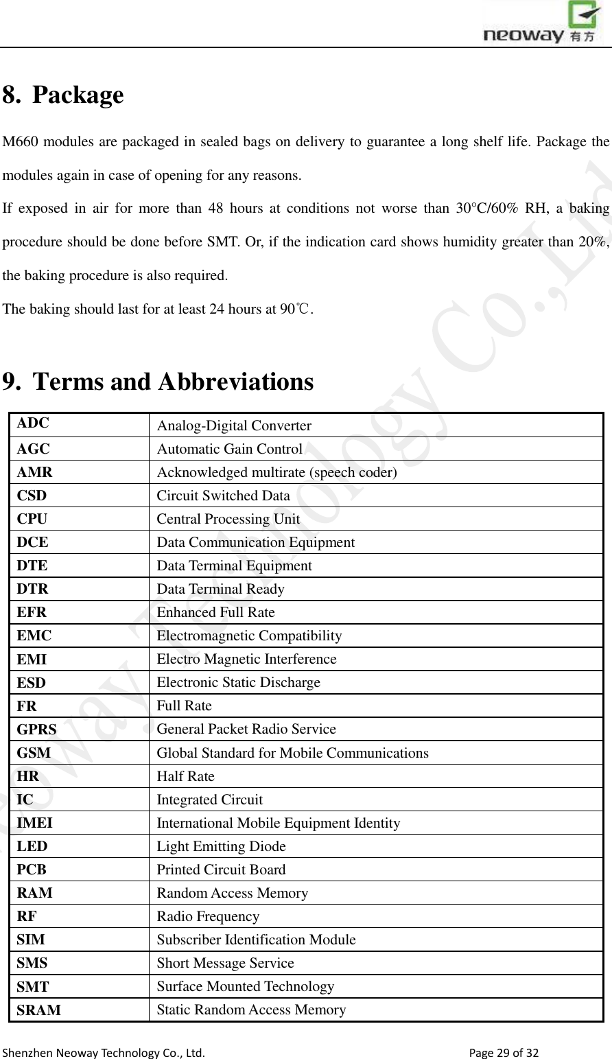                        Shenzhen Neoway Technology Co., Ltd.                                                                                  Page 29 of 32 8. Package M660 modules are packaged in sealed bags on delivery to guarantee a long shelf life. Package the modules again in case of opening for any reasons.   If  exposed  in  air  for  more  than  48  hours  at  conditions  not  worse  than  30°C/60%  RH,  a  baking procedure should be done before SMT. Or, if the indication card shows humidity greater than 20%, the baking procedure is also required. The baking should last for at least 24 hours at 90℃.  9. Terms and Abbreviations ADC Analog-Digital Converter AGC Automatic Gain Control AMR Acknowledged multirate (speech coder) CSD Circuit Switched Data CPU Central Processing Unit DCE Data Communication Equipment DTE Data Terminal Equipment DTR Data Terminal Ready EFR Enhanced Full Rate EMC Electromagnetic Compatibility EMI Electro Magnetic Interference ESD Electronic Static Discharge FR Full Rate GPRS General Packet Radio Service     GSM Global Standard for Mobile Communications HR Half Rate     IC Integrated Circuit IMEI International Mobile Equipment Identity   LED Light Emitting Diode PCB Printed Circuit Board RAM Random Access Memory RF Radio Frequency SIM Subscriber Identification Module   SMS Short Message Service SMT Surface Mounted Technology SRAM Static Random Access Memory 