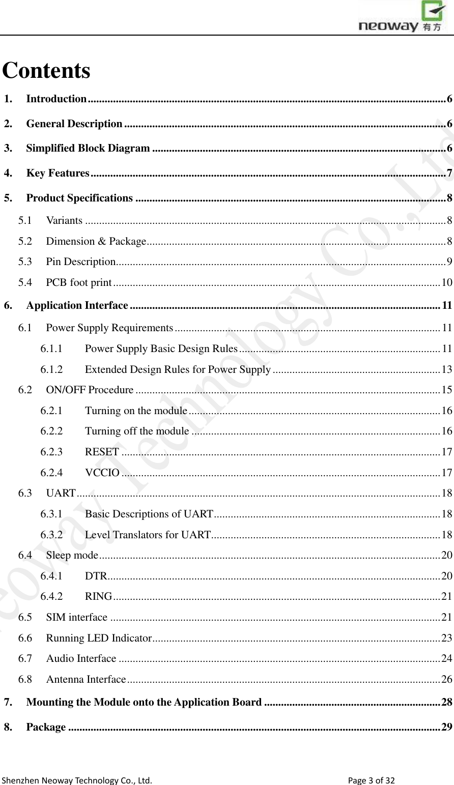                        Shenzhen Neoway Technology Co., Ltd.                                                                                  Page 3 of 32 Contents 1. Introduction ................................................................................................................................ 6 2. General Description ................................................................................................................... 6 3. Simplified Block Diagram ......................................................................................................... 6 4. Key Features ............................................................................................................................... 7 5. Product Specifications ............................................................................................................... 8 5.1  Variants ................................................................................................................................. 8 5.2  Dimension &amp; Package ........................................................................................................... 8 5.3  Pin Description ...................................................................................................................... 9 5.4  PCB foot print ..................................................................................................................... 10 6. Application Interface ............................................................................................................... 11 6.1  Power Supply Requirements ............................................................................................... 11 6.1.1  Power Supply Basic Design Rules ........................................................................ 11 6.1.2  Extended Design Rules for Power Supply ............................................................ 13 6.2  ON/OFF Procedure ............................................................................................................. 15 6.2.1  Turning on the module .......................................................................................... 16 6.2.2  Turning off the module ......................................................................................... 16 6.2.3  RESET .................................................................................................................. 17 6.2.4  VCCIO .................................................................................................................. 17 6.3  UART .................................................................................................................................. 18 6.3.1  Basic Descriptions of UART ................................................................................. 18 6.3.2  Level Translators for UART .................................................................................. 18 6.4  Sleep mode .......................................................................................................................... 20 6.4.1  DTR ....................................................................................................................... 20 6.4.2  RING ..................................................................................................................... 21 6.5  SIM interface ...................................................................................................................... 21 6.6  Running LED Indicator ....................................................................................................... 23 6.7  Audio Interface ................................................................................................................... 24 6.8  Antenna Interface ................................................................................................................ 26 7. Mounting the Module onto the Application Board ............................................................... 28 8. Package ..................................................................................................................................... 29 