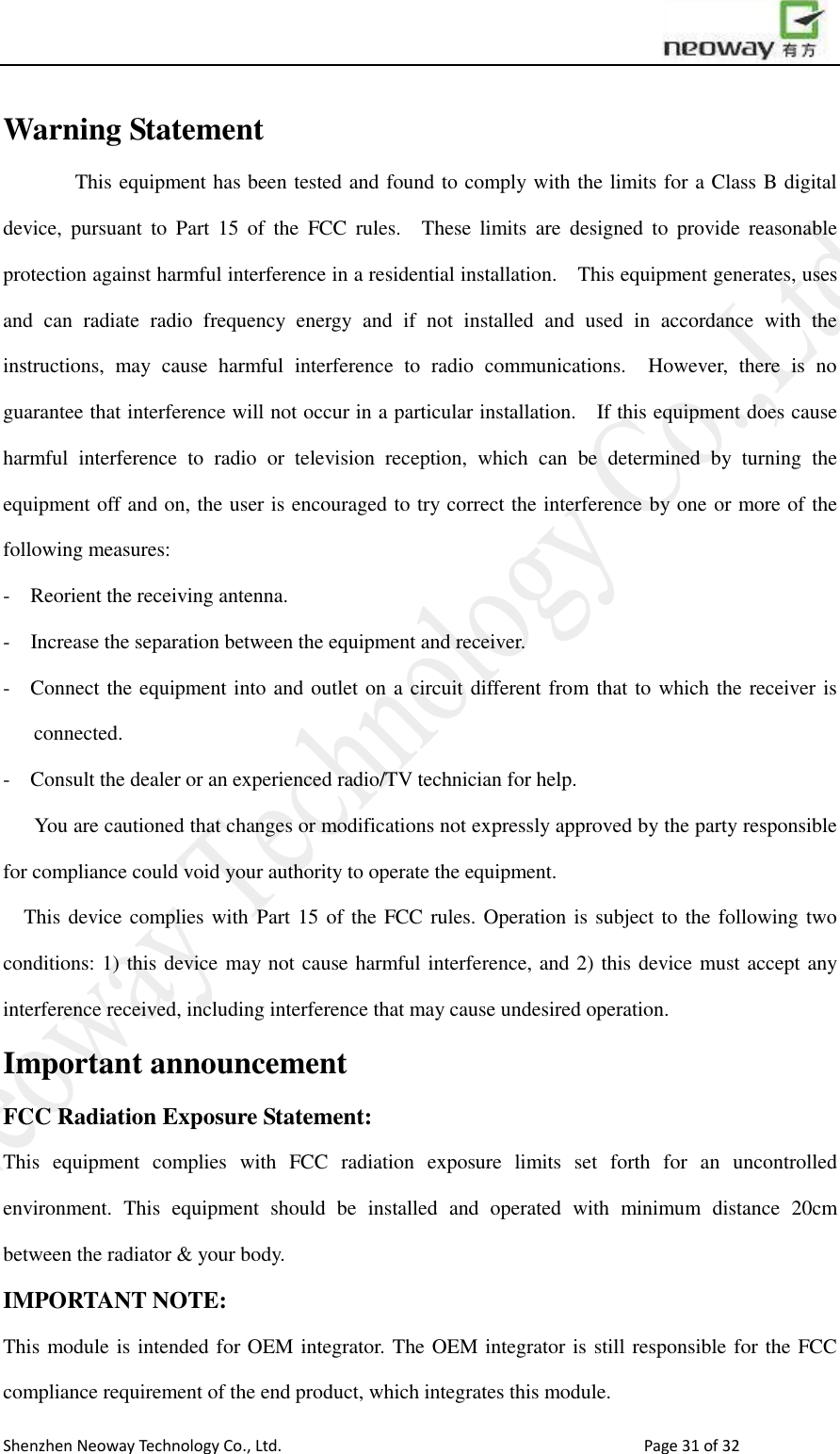                        Shenzhen Neoway Technology Co., Ltd.                                                                                  Page 31 of 32 Warning Statement        This equipment has been tested and found to comply with the limits for a Class B digital device,  pursuant  to  Part  15  of  the  FCC  rules.    These  limits  are  designed  to  provide  reasonable protection against harmful interference in a residential installation.    This equipment generates, uses and  can  radiate  radio  frequency  energy  and  if  not  installed  and  used  in  accordance  with  the instructions,  may  cause  harmful  interference  to  radio  communications.    However,  there  is  no guarantee that interference will not occur in a particular installation.    If this equipment does cause harmful  interference  to  radio  or  television  reception,  which  can  be  determined  by  turning  the equipment off and on, the user is encouraged to try correct the interference by one or more of the following measures: -  Reorient the receiving antenna.   -  Increase the separation between the equipment and receiver.   -  Connect the equipment into and outlet on a circuit different from that to which the receiver is connected.   -  Consult the dealer or an experienced radio/TV technician for help.     You are cautioned that changes or modifications not expressly approved by the party responsible for compliance could void your authority to operate the equipment.     This device complies with  Part 15 of the FCC rules. Operation is subject to the following two conditions: 1) this device may not cause harmful interference, and 2) this device must accept any interference received, including interference that may cause undesired operation. Important announcement FCC Radiation Exposure Statement:   This  equipment  complies  with  FCC  radiation  exposure  limits  set  forth  for  an  uncontrolled environment.  This  equipment  should  be  installed  and  operated  with  minimum  distance  20cm between the radiator &amp; your body. IMPORTANT NOTE: This module is intended for OEM integrator. The OEM integrator is still responsible for the FCC compliance requirement of the end product, which integrates this module.   