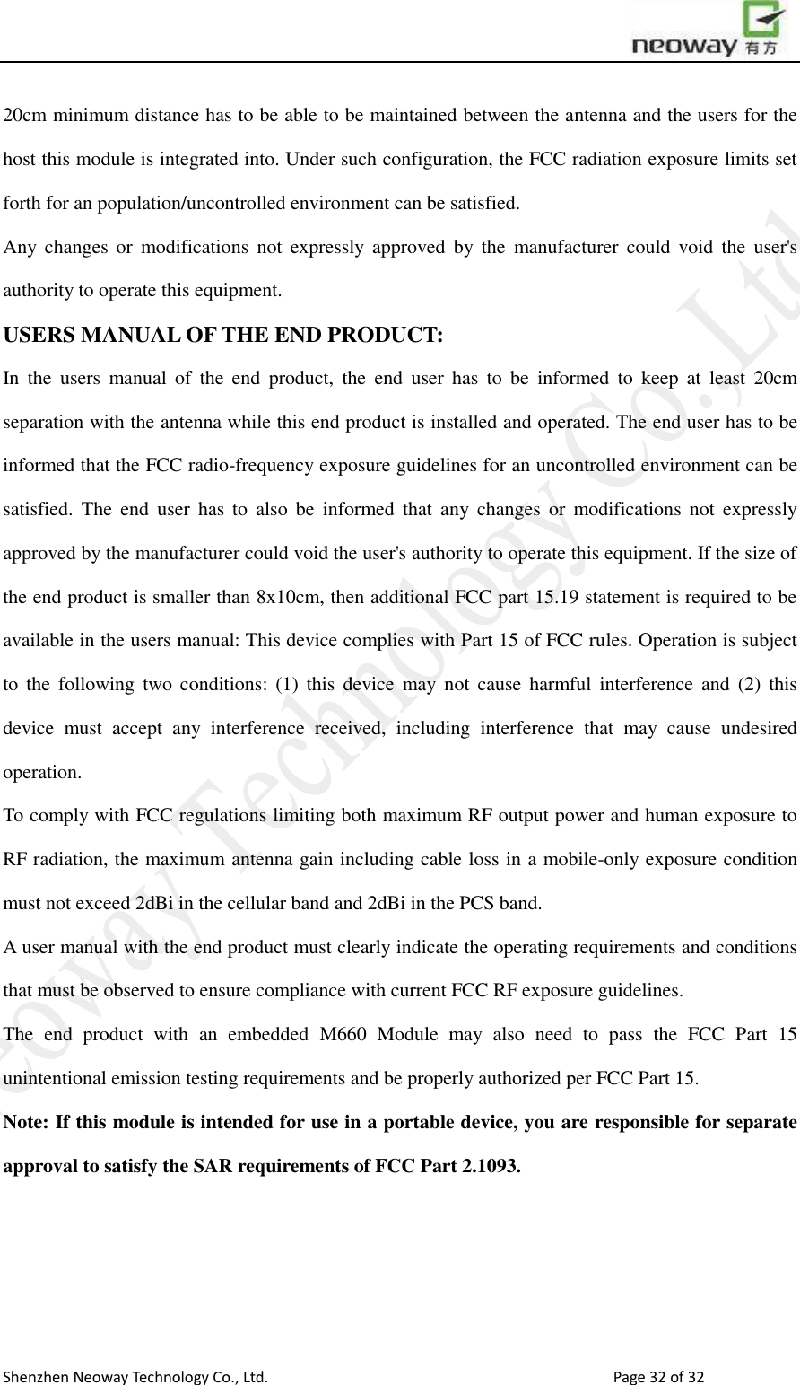                        Shenzhen Neoway Technology Co., Ltd.                                                                                  Page 32 of 32 20cm minimum distance has to be able to be maintained between the antenna and the users for the host this module is integrated into. Under such configuration, the FCC radiation exposure limits set forth for an population/uncontrolled environment can be satisfied.   Any changes  or  modifications  not  expressly  approved  by  the  manufacturer  could void  the  user&apos;s authority to operate this equipment. USERS MANUAL OF THE END PRODUCT: In  the  users  manual  of  the  end  product,  the  end  user has  to  be  informed  to  keep  at  least  20cm separation with the antenna while this end product is installed and operated. The end user has to be informed that the FCC radio-frequency exposure guidelines for an uncontrolled environment can be satisfied.  The  end  user  has  to  also be  informed  that any  changes  or modifications  not  expressly approved by the manufacturer could void the user&apos;s authority to operate this equipment. If the size of the end product is smaller than 8x10cm, then additional FCC part 15.19 statement is required to be available in the users manual: This device complies with Part 15 of FCC rules. Operation is subject to  the following  two  conditions: (1)  this  device  may  not cause  harmful  interference  and (2)  this device  must  accept  any  interference  received,  including  interference  that  may  cause  undesired operation. To comply with FCC regulations limiting both maximum RF output power and human exposure to RF radiation, the maximum antenna gain including cable loss in a mobile-only exposure condition must not exceed 2dBi in the cellular band and 2dBi in the PCS band. A user manual with the end product must clearly indicate the operating requirements and conditions that must be observed to ensure compliance with current FCC RF exposure guidelines.   The  end  product  with  an  embedded  M660  Module  may  also  need  to  pass  the  FCC  Part  15 unintentional emission testing requirements and be properly authorized per FCC Part 15.       Note: If this module is intended for use in a portable device, you are responsible for separate approval to satisfy the SAR requirements of FCC Part 2.1093. 