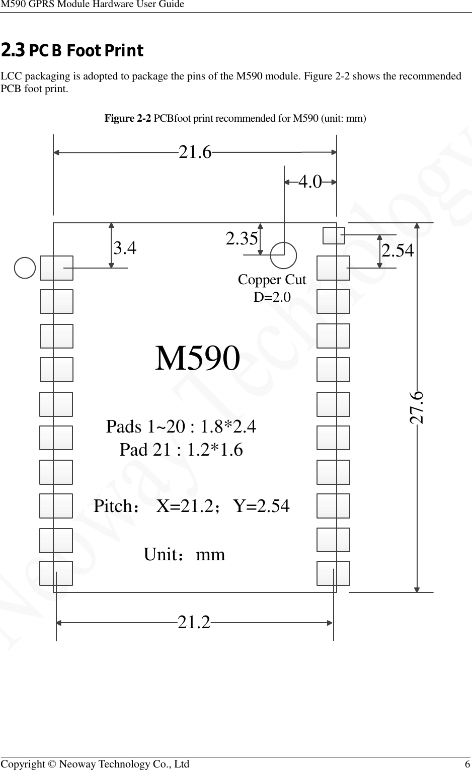 M590 GPRS Module Hardware User Guide   Copyright © Neoway Technology Co., Ltd  6  2.3 PCB Foot Print LCC packaging is adopted to package the pins of the M590 module. Figure 2-2 shows the recommended PCB foot print. Figure 2-2 PCBfoot print recommended for M590 (unit: mm)    21.227.62.5421.63.44.02.35M590 Pads 1~20 : 1.8*2.4 Pad 21 : 1.2*1.6Pitch： X=21.2；Y=2.54Unit：mmCopper Cut D=2.0