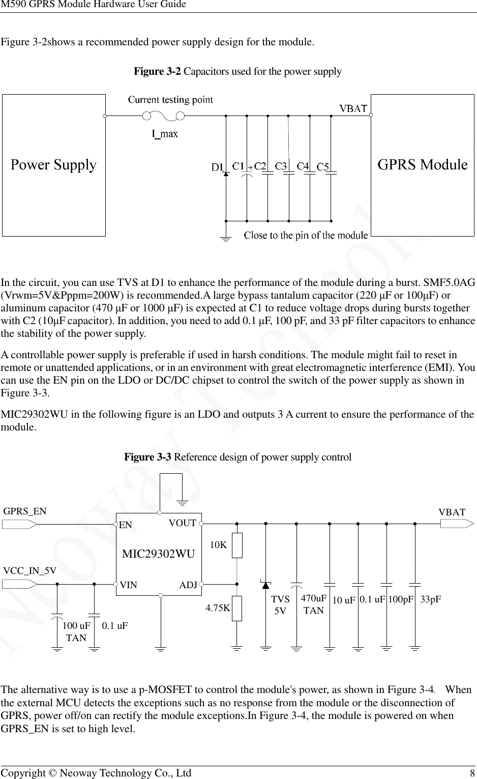 M590 GPRS Module Hardware User Guide   Copyright © Neoway Technology Co., Ltd  8  Figure 3-2shows a recommended power supply design for the module. Figure 3-2 Capacitors used for the power supply   In the circuit, you can use TVS at D1 to enhance the performance of the module during a burst. SMF5.0AG (Vrwm=5V&amp;Pppm=200W) is recommended.A large bypass tantalum capacitor (220 μF or 100μF) or aluminum capacitor (470 μF or 1000 μF) is expected at C1 to reduce voltage drops during bursts together with C2 (10μF capacitor). In addition, you need to add 0.1 μF, 100 pF, and 33 pF filter capacitors to enhance the stability of the power supply. A controllable power supply is preferable if used in harsh conditions. The module might fail to reset in remote or unattended applications, or in an environment with great electromagnetic interference (EMI). You can use the EN pin on the LDO or DC/DC chipset to control the switch of the power supply as shown in Figure 3-3. MIC29302WU in the following figure is an LDO and outputs 3 A current to ensure the performance of the module. Figure 3-3 Reference design of power supply control   The alternative way is to use a p-MOSFET to control the module&apos;s power, as shown in Figure 3-4. When the external MCU detects the exceptions such as no response from the module or the disconnection of GPRS, power off/on can rectify the module exceptions.In Figure 3-4, the module is powered on when GPRS_EN is set to high level. VCC_IN_5VGPRS_EN VBAT100 uFTAN 0.1 uFTVS5V 10 uF470uFTAN10K4.75KVOUTMIC29302WUENVIN ADJ0.1 uF 100pF 33pF