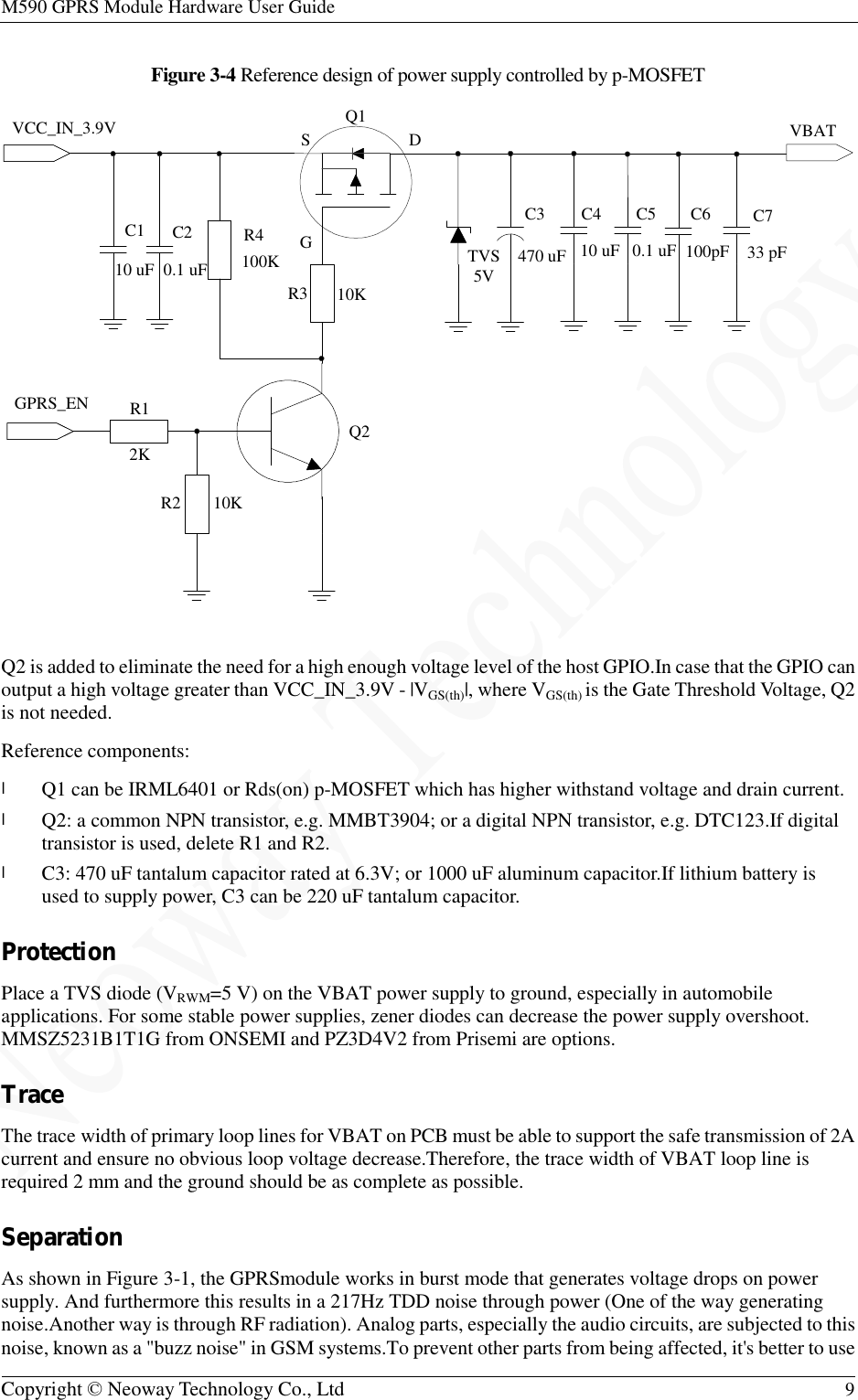 M590 GPRS Module Hardware User Guide   Copyright © Neoway Technology Co., Ltd  9  Figure 3-4 Reference design of power supply controlled by p-MOSFET   Q2 is added to eliminate the need for a high enough voltage level of the host GPIO.In case that the GPIO can output a high voltage greater than VCC_IN_3.9V - |VGS(th)|, where VGS(th) is the Gate Threshold Voltage, Q2 is not needed. Reference components: l Q1 can be IRML6401 or Rds(on) p-MOSFET which has higher withstand voltage and drain current. l Q2: a common NPN transistor, e.g. MMBT3904; or a digital NPN transistor, e.g. DTC123.If digital transistor is used, delete R1 and R2. l C3: 470 uF tantalum capacitor rated at 6.3V; or 1000 uF aluminum capacitor.If lithium battery is used to supply power, C3 can be 220 uF tantalum capacitor. Protection Place a TVS diode (VRWM=5 V) on the VBAT power supply to ground, especially in automobile applications. For some stable power supplies, zener diodes can decrease the power supply overshoot. MMSZ5231B1T1G from ONSEMI and PZ3D4V2 from Prisemi are options. Trace The trace width of primary loop lines for VBAT on PCB must be able to support the safe transmission of 2A current and ensure no obvious loop voltage decrease.Therefore, the trace width of VBAT loop line is required 2 mm and the ground should be as complete as possible. Separation As shown in Figure 3-1, the GPRSmodule works in burst mode that generates voltage drops on power supply. And furthermore this results in a 217Hz TDD noise through power (One of the way generating noise.Another way is through RF radiation). Analog parts, especially the audio circuits, are subjected to this noise, known as a &quot;buzz noise&quot; in GSM systems.To prevent other parts from being affected, it&apos;s better to use SGDVCC_IN_3.9V VBAT10K100K 33 pF10 uFGPRS_EN2K10K0.1 uFQ1R4C1 C2 C4 C5 C7R1R210 uF0.1 uFR3 Q2TVS5V 470 uFC3 C6100pF