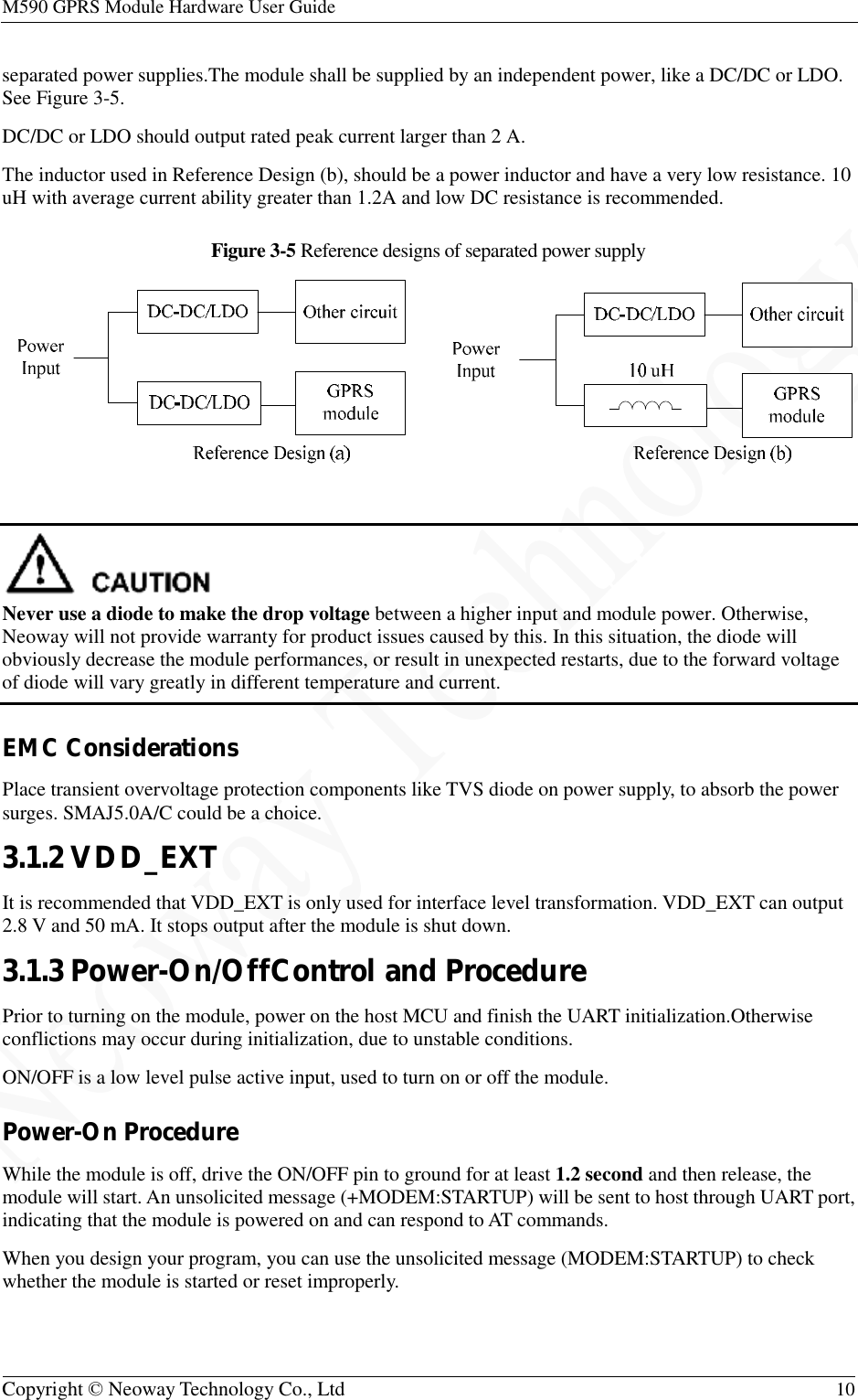 M590 GPRS Module Hardware User Guide   Copyright © Neoway Technology Co., Ltd  10  separated power supplies.The module shall be supplied by an independent power, like a DC/DC or LDO. See Figure 3-5. DC/DC or LDO should output rated peak current larger than 2 A. The inductor used in Reference Design (b), should be a power inductor and have a very low resistance. 10 uH with average current ability greater than 1.2A and low DC resistance is recommended. Figure 3-5 Reference designs of separated power supply    Never use a diode to make the drop voltage between a higher input and module power. Otherwise, Neoway will not provide warranty for product issues caused by this. In this situation, the diode will obviously decrease the module performances, or result in unexpected restarts, due to the forward voltage of diode will vary greatly in different temperature and current. EMC Considerations Place transient overvoltage protection components like TVS diode on power supply, to absorb the power surges. SMAJ5.0A/C could be a choice. 3.1.2 VDD_EXT It is recommended that VDD_EXT is only used for interface level transformation. VDD_EXT can output 2.8 V and 50 mA. It stops output after the module is shut down. 3.1.3 Power-On/OffControl and Procedure Prior to turning on the module, power on the host MCU and finish the UART initialization.Otherwise conflictions may occur during initialization, due to unstable conditions.  ON/OFF is a low level pulse active input, used to turn on or off the module. Power-On Procedure While the module is off, drive the ON/OFF pin to ground for at least 1.2 second and then release, the module will start. An unsolicited message (+MODEM:STARTUP) will be sent to host through UART port, indicating that the module is powered on and can respond to AT commands. When you design your program, you can use the unsolicited message (MODEM:STARTUP) to check whether the module is started or reset improperly. 