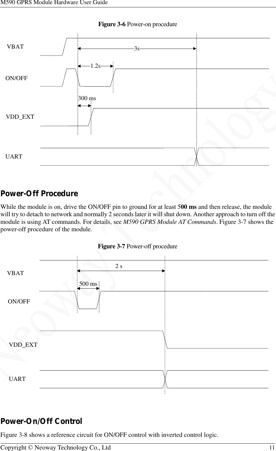 M590 GPRS Module Hardware User Guide   Copyright © Neoway Technology Co., Ltd  11  Figure 3-6 Power-on procedure   Power-Off Procedure While the module is on, drive the ON/OFF pin to ground for at least 500 ms and then release, the module will try to detach to network and normally 2 seconds later it will shut down. Another approach to turn off the module is using AT commands. For details, see M590 GPRS Module AT Commands. Figure 3-7 shows the power-off procedure of the module. Figure 3-7 Power-off procedure   Power-On/Off Control Figure 3-8 shows a reference circuit for ON/OFF control with inverted control logic. VBATON/OFFVDD_EXTUART1.2s3s300 msVBATON/OFFVDD_EXTUART2 s500 ms