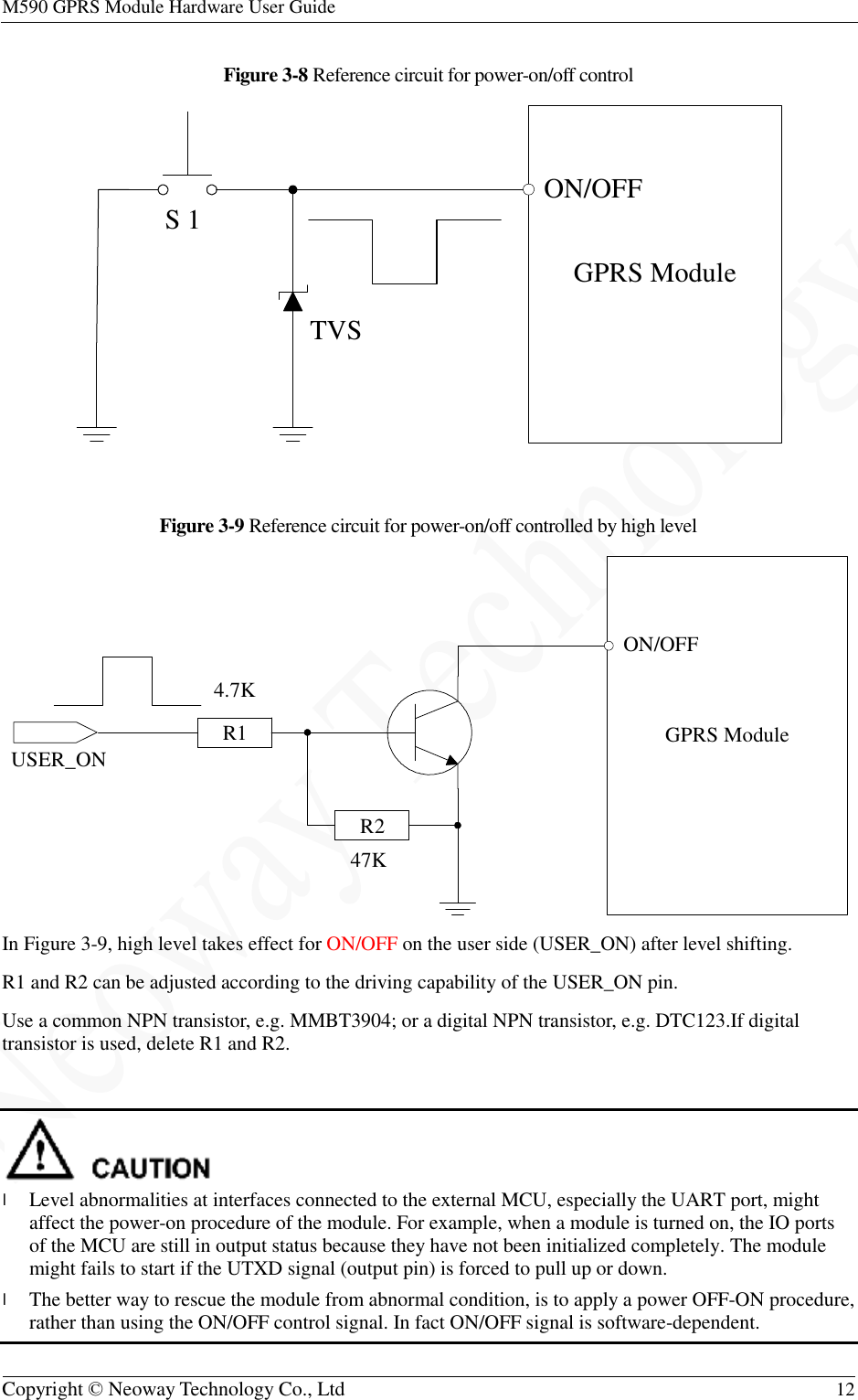 M590 GPRS Module Hardware User Guide   Copyright © Neoway Technology Co., Ltd  12  Figure 3-8 Reference circuit for power-on/off control   Figure 3-9 Reference circuit for power-on/off controlled by high level  In Figure 3-9, high level takes effect for ON/OFF on the user side (USER_ON) after level shifting. R1 and R2 can be adjusted according to the driving capability of the USER_ON pin. Use a common NPN transistor, e.g. MMBT3904; or a digital NPN transistor, e.g. DTC123.If digital transistor is used, delete R1 and R2.   l Level abnormalities at interfaces connected to the external MCU, especially the UART port, might affect the power-on procedure of the module. For example, when a module is turned on, the IO ports of the MCU are still in output status because they have not been initialized completely. The module might fails to start if the UTXD signal (output pin) is forced to pull up or down. l The better way to rescue the module from abnormal condition, is to apply a power OFF-ON procedure, rather than using the ON/OFF control signal. In fact ON/OFF signal is software-dependent. GPRS ModuleON/OFFTVSS 1USER_ON GPRS ModuleON/OFF4.7K47KR1R2