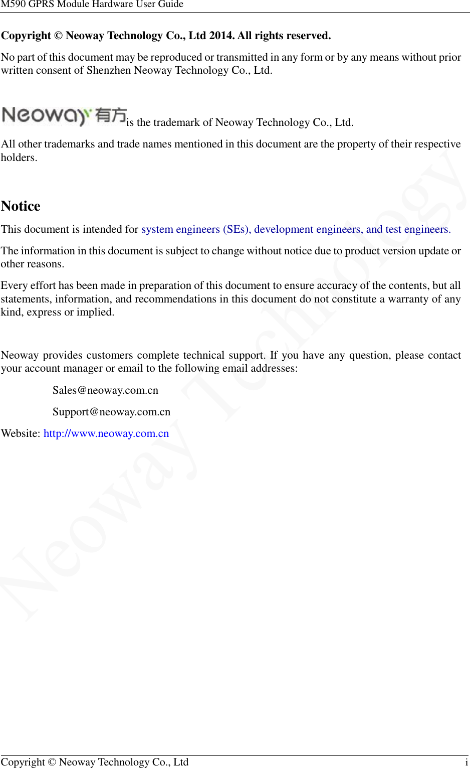 M590 GPRS Module Hardware User Guide   Copyright © Neoway Technology Co., Ltd  i  Copyright © Neoway Technology Co., Ltd 2014. All rights reserved. No part of this document may be reproduced or transmitted in any form or by any means without prior written consent of Shenzhen Neoway Technology Co., Ltd.  is the trademark of Neoway Technology Co., Ltd. All other trademarks and trade names mentioned in this document are the property of their respective holders.  Notice This document is intended for system engineers (SEs), development engineers, and test engineers. The information in this document is subject to change without notice due to product version update or other reasons. Every effort has been made in preparation of this document to ensure accuracy of the contents, but all statements, information, and recommendations in this document do not constitute a warranty of any kind, express or implied.  Neoway provides customers complete technical support. If you have any question, please contact your account manager or email to the following email addresses: Sales@neoway.com.cn Support@neoway.com.cn Website: http://www.neoway.com.cn  