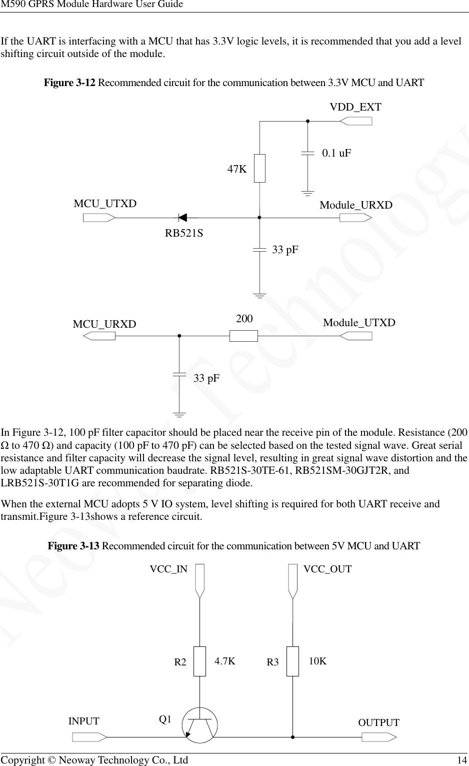 M590 GPRS Module Hardware User Guide   Copyright © Neoway Technology Co., Ltd  14  If the UART is interfacing with a MCU that has 3.3V logic levels, it is recommended that you add a level shifting circuit outside of the module. Figure 3-12 Recommended circuit for the communication between 3.3V MCU and UART  In Figure 3-12, 100 pF filter capacitor should be placed near the receive pin of the module. Resistance (200 Ω to 470 Ω) and capacity (100 pF to 470 pF) can be selected based on the tested signal wave. Great serial resistance and filter capacity will decrease the signal level, resulting in great signal wave distortion and the low adaptable UART communication baudrate. RB521S-30TE-61, RB521SM-30GJT2R, and LRB521S-30T1G are recommended for separating diode. When the external MCU adopts 5 V IO system, level shifting is required for both UART receive and transmit.Figure 3-13shows a reference circuit. Figure 3-13 Recommended circuit for the communication between 5V MCU and UART  Module_URXDModule_UTXDVDD_EXT0.1 uF47KRB521S200 33 pF33 pFMCU_UTXDMCU_URXDINPUT OUTPUTVCC_IN VCC_OUT4.7K 10KQ1R2 R3