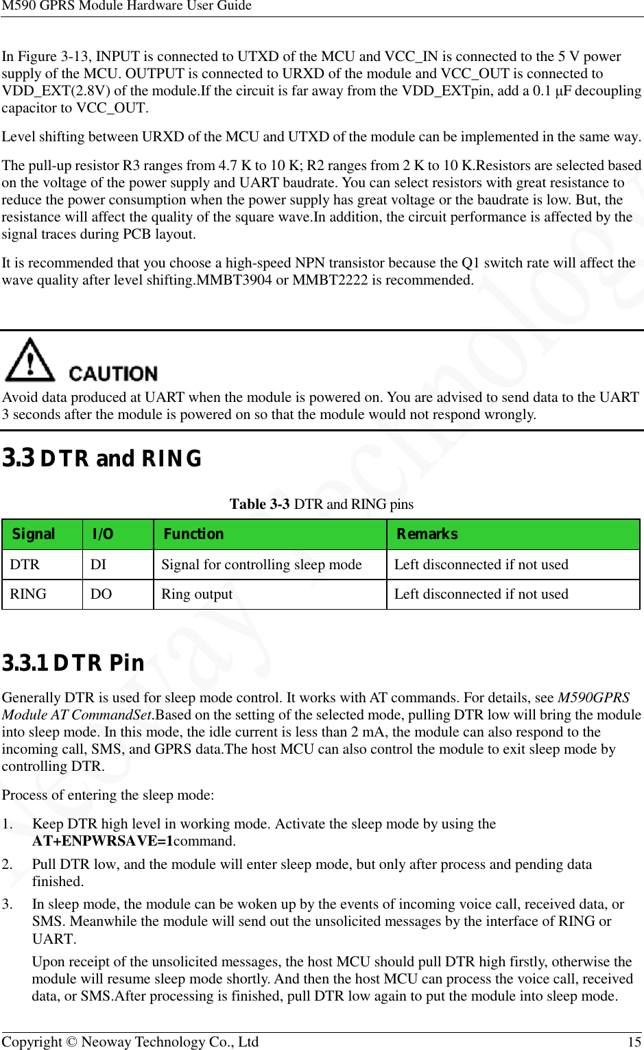 M590 GPRS Module Hardware User Guide   Copyright © Neoway Technology Co., Ltd  15  In Figure 3-13, INPUT is connected to UTXD of the MCU and VCC_IN is connected to the 5 V power supply of the MCU. OUTPUT is connected to URXD of the module and VCC_OUT is connected to VDD_EXT(2.8V) of the module.If the circuit is far away from the VDD_EXTpin, add a 0.1 μF decoupling capacitor to VCC_OUT. Level shifting between URXD of the MCU and UTXD of the module can be implemented in the same way. The pull-up resistor R3 ranges from 4.7 K to 10 K; R2 ranges from 2 K to 10 K.Resistors are selected based on the voltage of the power supply and UART baudrate. You can select resistors with great resistance to reduce the power consumption when the power supply has great voltage or the baudrate is low. But, the resistance will affect the quality of the square wave.In addition, the circuit performance is affected by the signal traces during PCB layout. It is recommended that you choose a high-speed NPN transistor because the Q1 switch rate will affect the wave quality after level shifting.MMBT3904 or MMBT2222 is recommended.   Avoid data produced at UART when the module is powered on. You are advised to send data to the UART 3 seconds after the module is powered on so that the module would not respond wrongly. 3.3 DTR and RING Table 3-3 DTR and RING pins Signal I/O Function  Remarks DTR  DI  Signal for controlling sleep mode  Left disconnected if not used RING  DO  Ring output  Left disconnected if not used  3.3.1 DTR Pin Generally DTR is used for sleep mode control. It works with AT commands. For details, see M590GPRS Module AT CommandSet.Based on the setting of the selected mode, pulling DTR low will bring the module into sleep mode. In this mode, the idle current is less than 2 mA, the module can also respond to the incoming call, SMS, and GPRS data.The host MCU can also control the module to exit sleep mode by controlling DTR. Process of entering the sleep mode: 1. Keep DTR high level in working mode. Activate the sleep mode by using the AT+ENPWRSAVE=1command. 2. Pull DTR low, and the module will enter sleep mode, but only after process and pending data finished. 3. In sleep mode, the module can be woken up by the events of incoming voice call, received data, or SMS. Meanwhile the module will send out the unsolicited messages by the interface of RING or UART. Upon receipt of the unsolicited messages, the host MCU should pull DTR high firstly, otherwise the module will resume sleep mode shortly. And then the host MCU can process the voice call, received data, or SMS.After processing is finished, pull DTR low again to put the module into sleep mode. 