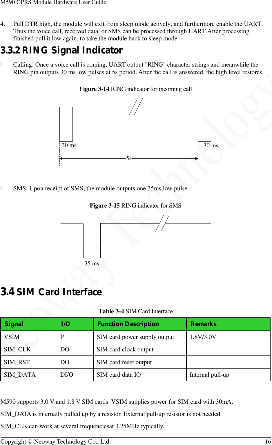 M590 GPRS Module Hardware User Guide   Copyright © Neoway Technology Co., Ltd  16  4. Pull DTR high, the module will exit from sleep mode actively, and furthermore enable the UART. Thus the voice call, received data, or SMS can be processed through UART.After processing finished pull it low again, to take the module back to sleep mode. 3.3.2 RING Signal Indicator l Calling: Once a voice call is coming, UART output &quot;RING&quot; character strings and meanwhile the RING pin outputs 30 ms low pulses at 5s period. After the call is answered, the high level restores. Figure 3-14 RING indicator for incoming call   l SMS: Upon receipt of SMS, the module outputs one 35ms low pulse. Figure 3-15 RING indicator for SMS   3.4 SIM Card Interface Table 3-4 SIM Card Interface Signal I/O Function Description Remarks VSIM  P  SIM card power supply output  1.8V/3.0V SIM_CLK  DO  SIM card clock output   SIM_RST  DO  SIM card reset output   SIM_DATA  DI/O  SIM card data IO  Internal pull-up  M590 supports 3.0 V and 1.8 V SIM cards. VSIM supplies power for SIM card with 30mA. SIM_DATA is internally pulled up by a resistor. External pull-up resistor is not needed. SIM_CLK can work at several frequenciesat 3.25MHz typically.  5s30 ms 30 ms35 ms