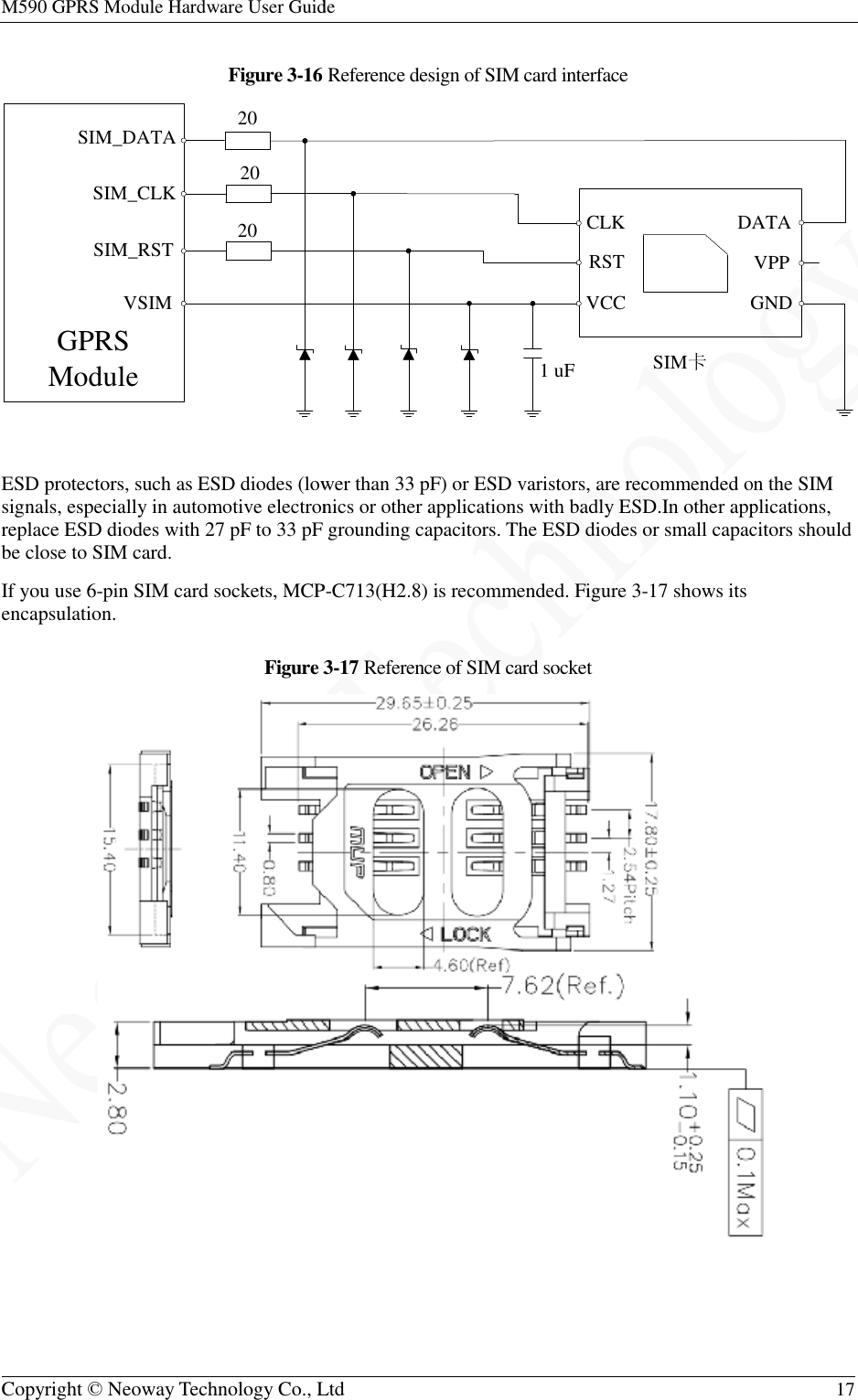 M590 GPRS Module Hardware User GuideCopyright © Neoway Technology Co., LtdFigure 3-16  ESD protectors, such as ESD diodes (lower than 33 pF) or signals, especially in automotive electronics or other applications with badly ESD.replace ESD diodes with 27 pF to 33 pF grounding capacitors. be close to SIM card. If you use 6-pin SIM card sockets, MCPencapsulation. Figure 3 20 20 20 SIM_DATASIM_CLKSIM_RSTVSIMGPRS ModuleGPRS Module Hardware User Guide Copyright © Neoway Technology Co., Ltd  Reference design of SIM card interface ESD protectors, such as ESD diodes (lower than 33 pF) or ESD varistors, are recommended on the SIM signals, especially in automotive electronics or other applications with badly ESD.In other applications, replace ESD diodes with 27 pF to 33 pF grounding capacitors. The ESD diodes or small capacitors should , MCP-C713(H2.8) is recommended. Figure 3-17 shows its Figure 3-17 Reference of SIM card socket 1 uFCLKRSTVCCGNDSIM卡DATA  17   ESD varistors, are recommended on the SIM In other applications, The ESD diodes or small capacitors should shows its  VPPGNDDATA