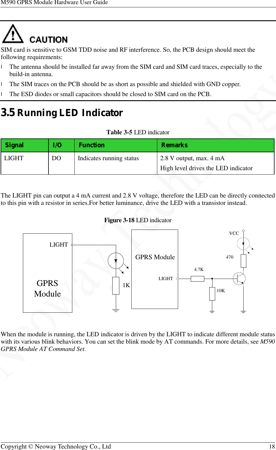 M590 GPRS Module Hardware User Guide   Copyright © Neoway Technology Co., Ltd  18   SIM card is sensitive to GSM TDD noise and RF interference. So, the PCB design should meet the following requirements: l The antenna should be installed far away from the SIM card and SIM card traces, especially to the build-in antenna. l The SIM traces on the PCB should be as short as possible and shielded with GND copper. l The ESD diodes or small capacitors should be closed to SIM card on the PCB. 3.5 Running LED Indicator Table 3-5 LED indicator Signal I/O Function  Remarks LIGHT  DO  Indicates running status  2.8 V output, max. 4 mA High level drives the LED indicator  The LIGHT pin can output a 4 mA current and 2.8 V voltage, therefore the LED can be directly connected to this pin with a resistor in series.For better luminance, drive the LED with a transistor instead. Figure 3-18 LED indicator   When the module is running, the LED indicator is driven by the LIGHT to indicate different module status with its various blink behaviors. You can set the blink mode by AT commands. For more details, see M590 GPRS Module AT Command Set.LIGHTGPRS Module 1K LIGHTGPRS Module10KVCC4704.7K