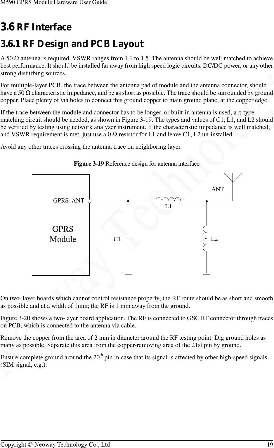 M590 GPRS Module Hardware User Guide   Copyright © Neoway Technology Co., Ltd  19  3.6 RF Interface 3.6.1 RF Design and PCB Layout A 50 Ω antenna is required. VSWR ranges from 1.1 to 1.5. The antenna should be well matched to achieve best performance. It should be installed far away from high speed logic circuits, DC/DC power, or any other strong disturbing sources. For multiple-layer PCB, the trace between the antenna pad of module and the antenna connector, should have a 50 Ω characteristic impedance, and be as short as possible. The trace should be surrounded by ground copper. Place plenty of via holes to connect this ground copper to main ground plane, at the copper edge. If the trace between the module and connector has to be longer, or built-in antenna is used, a π-type matching circuit should be needed, as shown in Figure 3-19. The types and values of C1, L1, and L2 should be verified by testing using network analyzer instrument. If the characteristic impedance is well matched, and VSWR requirement is met, just use a 0 Ω resistor for L1 and leave C1, L2 un-installed. Avoid any other traces crossing the antenna trace on neighboring layer. Figure 3-19 Reference design for antenna interface   On two-layer boards which cannot control resistance properly, the RF route should be as short and smooth as possible and at a width of 1mm; the RF is 1 mm away from the ground. Figure 3-20 shows a two-layer board application. The RF is connected to GSC RF connector through traces on PCB, which is connected to the antenna via cable. Remove the copper from the area of 2 mm in diameter around the RF testing point. Dig ground holes as many as possible. Separate this area from the copper-removing area of the 21st pin by ground. Ensure complete ground around the 20th pin in case that its signal is affected by other high-speed signals (SIM signal, e.g.). GPRS ModuleANTC1GPRS_ANTL2L1