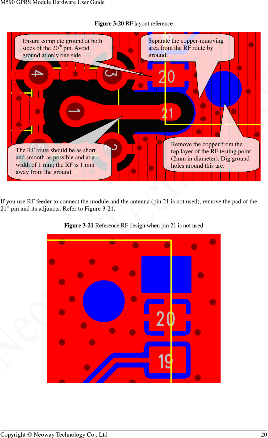 M590 GPRS Module Hardware User Guide   Copyright © Neoway Technology Co., Ltd  20  Figure 3-20 RF layout reference   If you use RF feeder to connect the module and the antenna (pin 21 is not used), remove the pad of the 21st pin and its adjuncts. Refer to Figure 3-21. Figure 3-21 Reference RF design when pin 21 is not used   Ensure complete ground at both sides of the 20th pin. Avoid ground at only one side. The RF route should be as short and smooth as possible and at a width of 1 mm; the RF is 1 mm away from the ground. Separate the copper-removing area from the RF route by ground. Remove the copper from the top layer of the RF testing point (2mm in diameter). Dig ground holes around this are. 