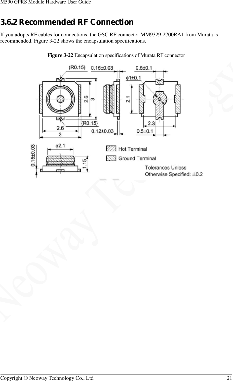 M590 GPRS Module Hardware User Guide   Copyright © Neoway Technology Co., Ltd  21  3.6.2 Recommended RF Connection If you adopts RF cables for connections, the GSC RF connector MM9329-2700RA1 from Murata is recommended. Figure 3-22 shows the encapsulation specifications. Figure 3-22 Encapsulation specifications of Murata RF connector   