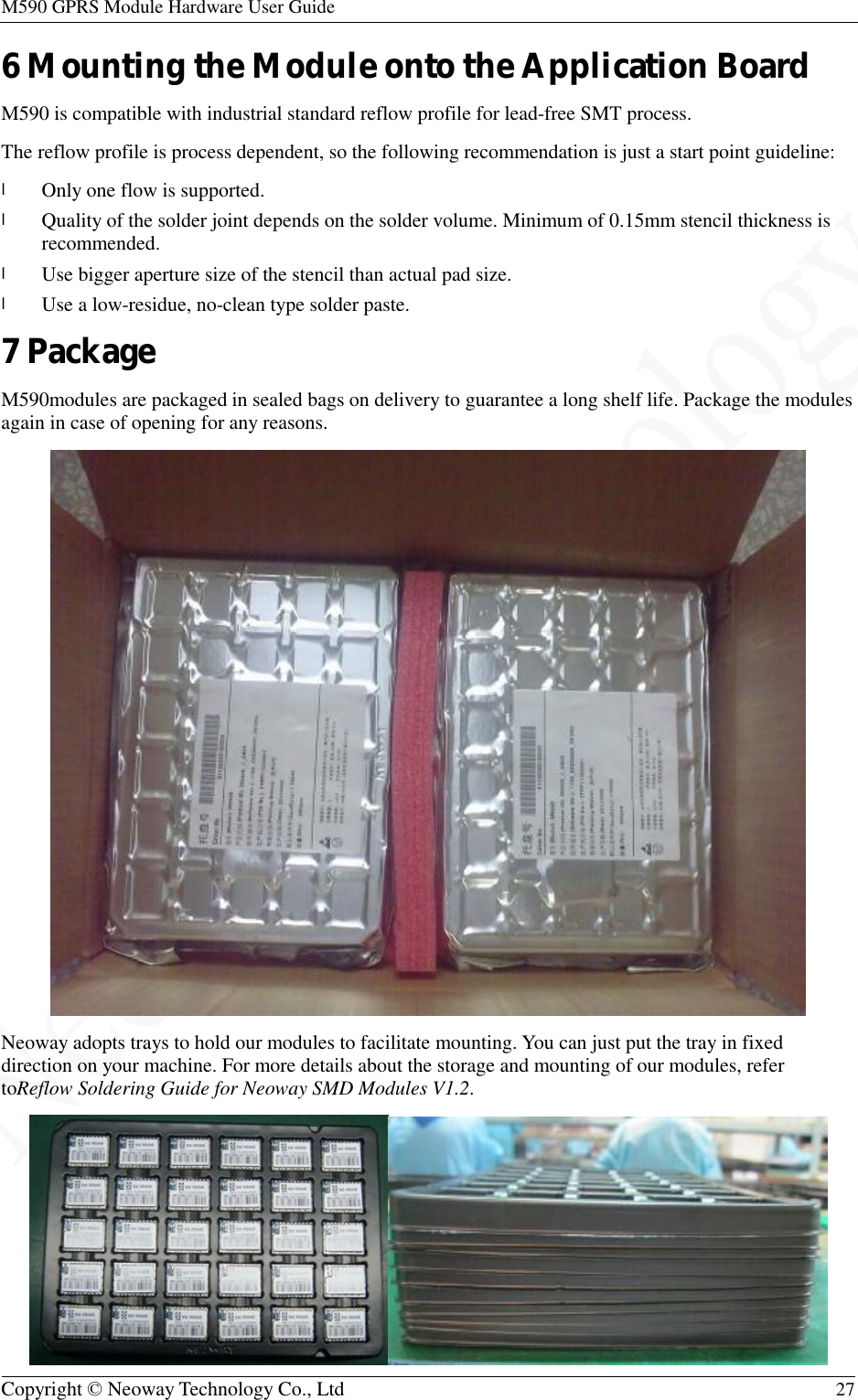 M590 GPRS Module Hardware User Guide   Copyright © Neoway Technology Co., Ltd  27  6 Mounting the Module onto the Application Board M590 is compatible with industrial standard reflow profile for lead-free SMT process. The reflow profile is process dependent, so the following recommendation is just a start point guideline: l Only one flow is supported. l Quality of the solder joint depends on the solder volume. Minimum of 0.15mm stencil thickness is recommended. l Use bigger aperture size of the stencil than actual pad size. l Use a low-residue, no-clean type solder paste. 7 Package M590modules are packaged in sealed bags on delivery to guarantee a long shelf life. Package the modules again in case of opening for any reasons.  Neoway adopts trays to hold our modules to facilitate mounting. You can just put the tray in fixed direction on your machine. For more details about the storage and mounting of our modules, refer toReflow Soldering Guide for Neoway SMD Modules V1.2.  