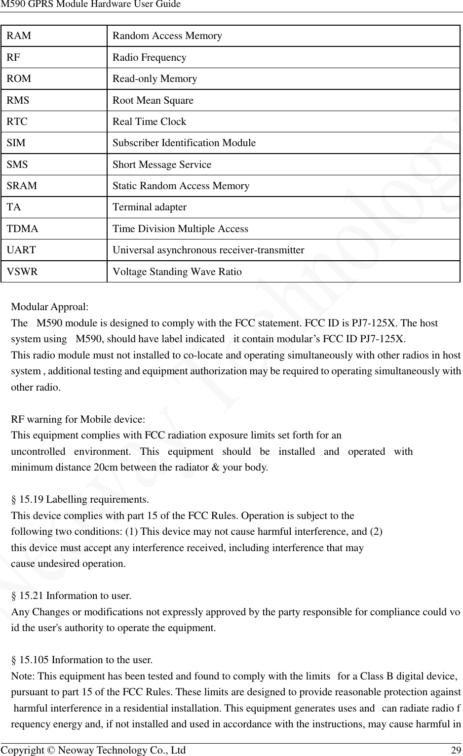 M590 GPRS Module Hardware User Guide   Copyright © Neoway Technology Co., Ltd  29  RAM  Random Access Memory RF  Radio Frequency ROM  Read-only Memory RMS  Root Mean Square RTC  Real Time Clock SIM  Subscriber Identification Module  SMS  Short Message Service SRAM  Static Random Access Memory TA  Terminal adapter TDMA  Time Division Multiple Access UART  Universal asynchronous receiver-transmitter  VSWR  Voltage Standing Wave Ratio  Modular Approal: The  M590 module is designed to comply with the FCC statement. FCC ID is PJ7-125X. The host system using  M590, should have label indicated  it contain modular’s FCC ID PJ7-125X. This radio module must not installed to co-locate and operating simultaneously with other radios in host system , additional testing and equipment authorization may be required to operating simultaneously with other radio.  RF warning for Mobile device:  This equipment complies with FCC radiation exposure limits set forth for an  uncontrolled  environment.  This  equipment  should  be  installed  and  operated  with  minimum distance 20cm between the radiator &amp; your body.   § 15.19 Labelling requirements. This device complies with part 15 of the FCC Rules. Operation is subject to the following two conditions: (1) This device may not cause harmful interference, and (2) this device must accept any interference received, including interference that may cause undesired operation.  § 15.21 Information to user. Any Changes or modifications not expressly approved by the party responsible for compliance could void the user&apos;s authority to operate the equipment.   § 15.105 Information to the user. Note: This equipment has been tested and found to comply with the limits  for a Class B digital device, pursuant to part 15 of the FCC Rules. These limits are designed to provide reasonable protection against harmful interference in a residential installation. This equipment generates uses and  can radiate radio frequency energy and, if not installed and used in accordance with the instructions, may cause harmful in