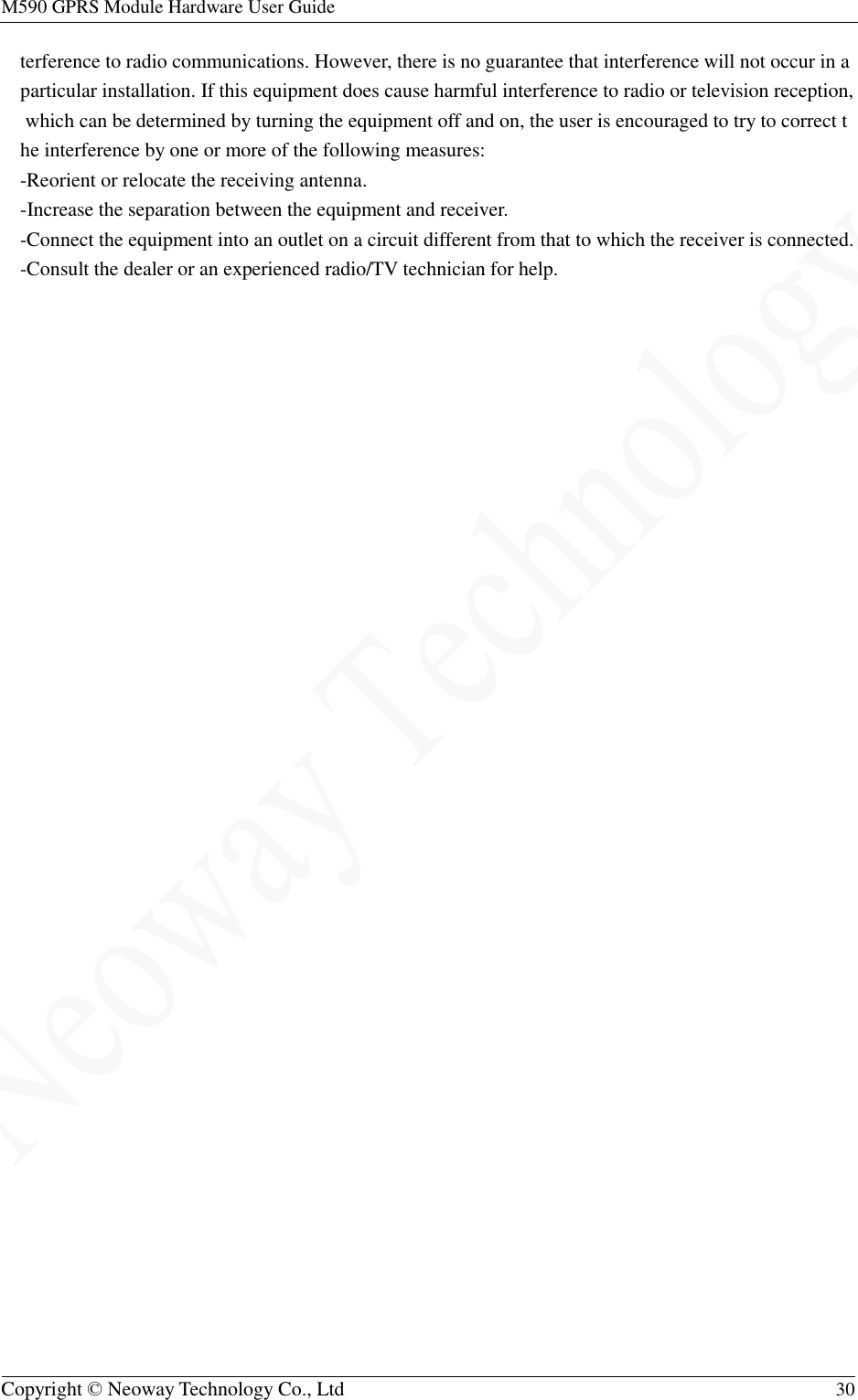 M590 GPRS Module Hardware User Guide   Copyright © Neoway Technology Co., Ltd  30  terference to radio communications. However, there is no guarantee that interference will not occur in a particular installation. If this equipment does cause harmful interference to radio or television reception, which can be determined by turning the equipment off and on, the user is encouraged to try to correct the interference by one or more of the following measures: -Reorient or relocate the receiving antenna. -Increase the separation between the equipment and receiver. -Connect the equipment into an outlet on a circuit different from that to which the receiver is connected. -Consult the dealer or an experienced radio/TV technician for help.  