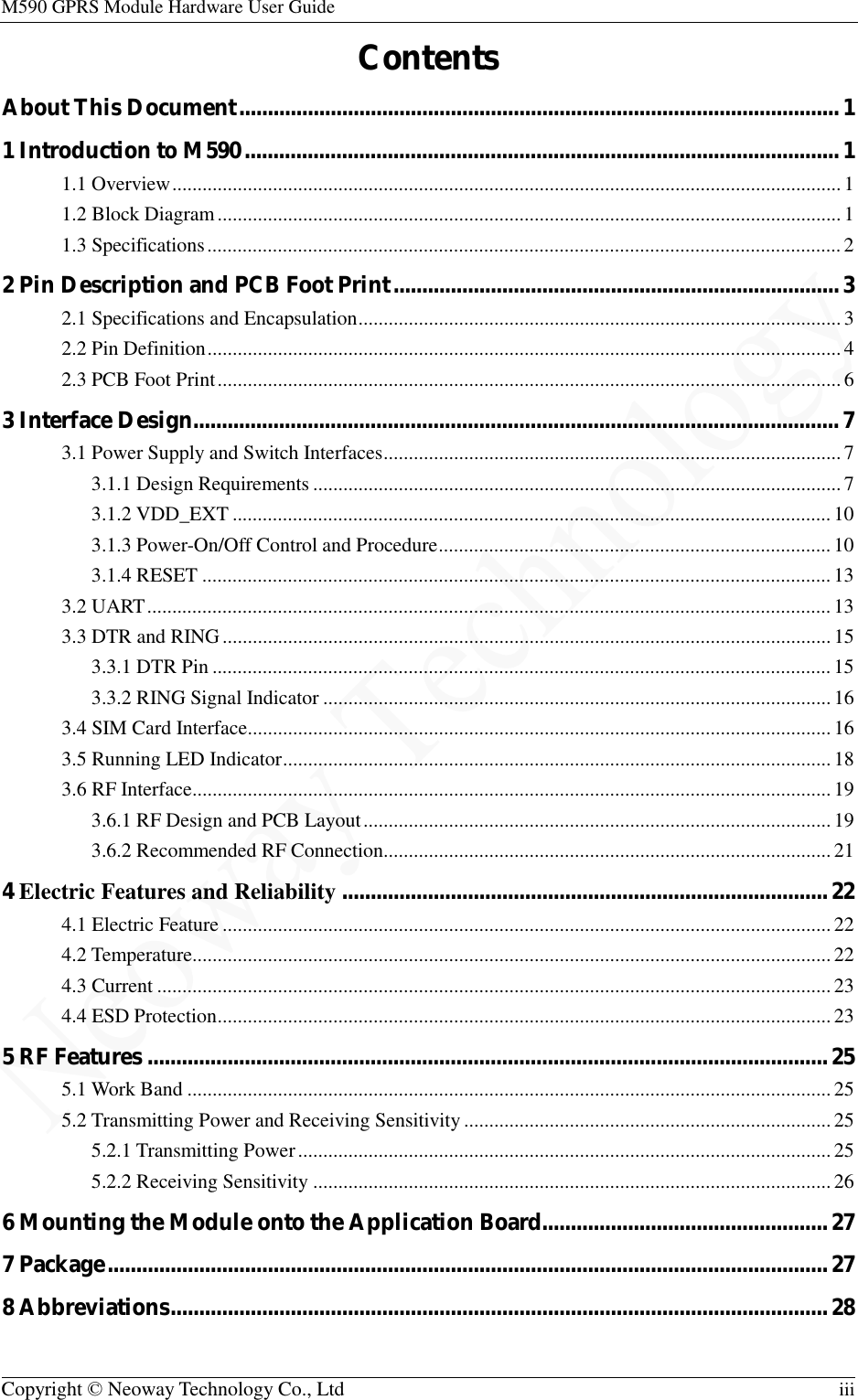 M590 GPRS Module Hardware User Guide   Copyright © Neoway Technology Co., Ltd  iii  Contents About This Document ......................................................................................................... 1 1 Introduction to M590 ........................................................................................................ 1 1.1 Overview ..................................................................................................................................... 1 1.2 Block Diagram ............................................................................................................................ 1 1.3 Specifications .............................................................................................................................. 2 2 Pin Description and PCB Foot Print .............................................................................. 3 2.1 Specifications and Encapsulation ................................................................................................ 3 2.2 Pin Definition .............................................................................................................................. 4 2.3 PCB Foot Print ............................................................................................................................ 6 3 Interface Design................................................................................................................. 7 3.1 Power Supply and Switch Interfaces ........................................................................................... 7 3.1.1 Design Requirements ......................................................................................................... 7 3.1.2 VDD_EXT ....................................................................................................................... 10 3.1.3 Power-On/Off Control and Procedure .............................................................................. 10 3.1.4 RESET ............................................................................................................................. 13 3.2 UART ........................................................................................................................................ 13 3.3 DTR and RING ......................................................................................................................... 15 3.3.1 DTR Pin ........................................................................................................................... 15 3.3.2 RING Signal Indicator ..................................................................................................... 16 3.4 SIM Card Interface .................................................................................................................... 16 3.5 Running LED Indicator ............................................................................................................. 18 3.6 RF Interface............................................................................................................................... 19 3.6.1 RF Design and PCB Layout ............................................................................................. 19 3.6.2 Recommended RF Connection......................................................................................... 21 4 Electric Features and Reliability ..................................................................................... 22 4.1 Electric Feature ......................................................................................................................... 22 4.2 Temperature............................................................................................................................... 22 4.3 Current ...................................................................................................................................... 23 4.4 ESD Protection .......................................................................................................................... 23 5 RF Features ....................................................................................................................... 25 5.1 Work Band ................................................................................................................................ 25 5.2 Transmitting Power and Receiving Sensitivity ......................................................................... 25 5.2.1 Transmitting Power .......................................................................................................... 25 5.2.2 Receiving Sensitivity ....................................................................................................... 26 6 Mounting the Module onto the Application Board.................................................. 27 7 Package .............................................................................................................................. 27 8 Abbreviations ................................................................................................................... 28  