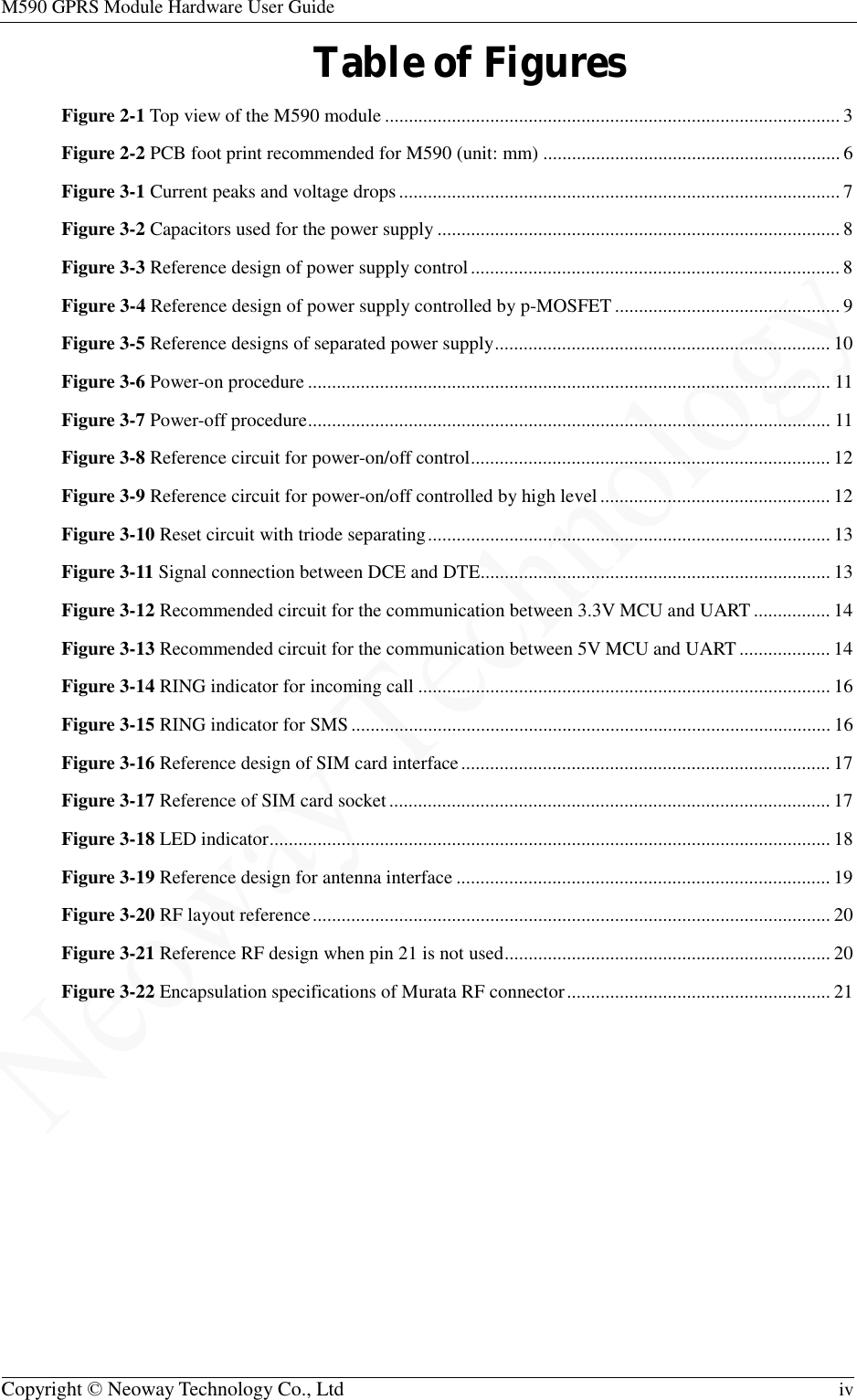 M590 GPRS Module Hardware User Guide   Copyright © Neoway Technology Co., Ltd  iv  Table of Figures Figure 2-1 Top view of the M590 module ............................................................................................... 3 Figure 2-2 PCB foot print recommended for M590 (unit: mm) .............................................................. 6 Figure 3-1 Current peaks and voltage drops ............................................................................................ 7 Figure 3-2 Capacitors used for the power supply .................................................................................... 8 Figure 3-3 Reference design of power supply control ............................................................................. 8 Figure 3-4 Reference design of power supply controlled by p-MOSFET ............................................... 9 Figure 3-5 Reference designs of separated power supply ...................................................................... 10 Figure 3-6 Power-on procedure ............................................................................................................. 11 Figure 3-7 Power-off procedure ............................................................................................................. 11 Figure 3-8 Reference circuit for power-on/off control ........................................................................... 12 Figure 3-9 Reference circuit for power-on/off controlled by high level ................................................ 12 Figure 3-10 Reset circuit with triode separating .................................................................................... 13 Figure 3-11 Signal connection between DCE and DTE ......................................................................... 13 Figure 3-12 Recommended circuit for the communication between 3.3V MCU and UART ................ 14 Figure 3-13 Recommended circuit for the communication between 5V MCU and UART ................... 14 Figure 3-14 RING indicator for incoming call ...................................................................................... 16 Figure 3-15 RING indicator for SMS .................................................................................................... 16 Figure 3-16 Reference design of SIM card interface ............................................................................. 17 Figure 3-17 Reference of SIM card socket ............................................................................................ 17 Figure 3-18 LED indicator ..................................................................................................................... 18 Figure 3-19 Reference design for antenna interface .............................................................................. 19 Figure 3-20 RF layout reference ............................................................................................................ 20 Figure 3-21 Reference RF design when pin 21 is not used .................................................................... 20 Figure 3-22 Encapsulation specifications of Murata RF connector ....................................................... 21 