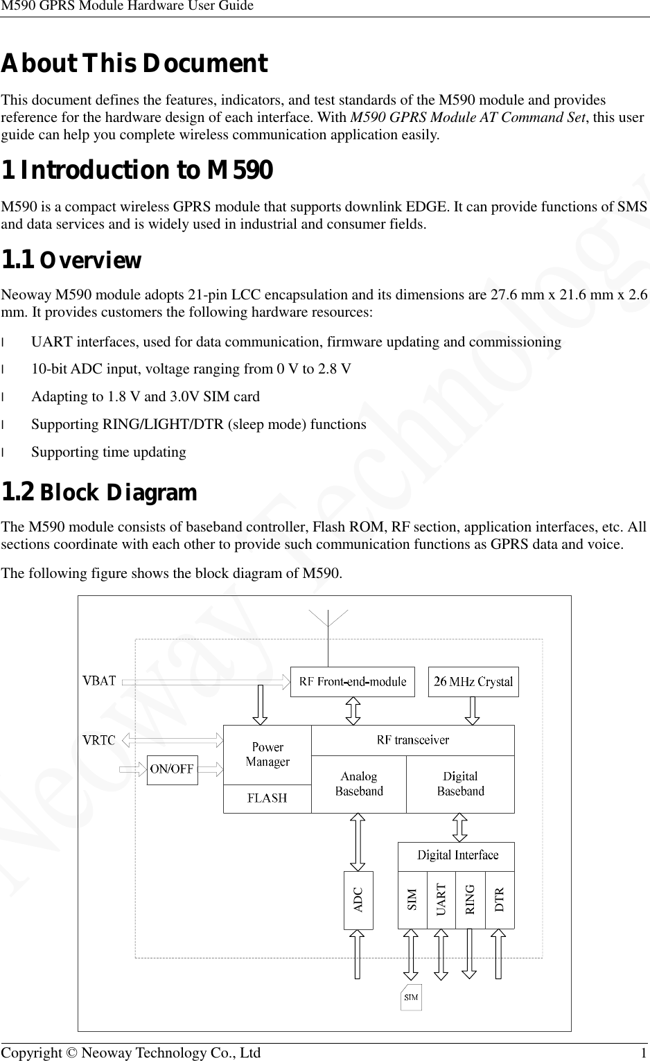 M590 GPRS Module Hardware User Guide   Copyright © Neoway Technology Co., Ltd  1  About This Document This document defines the features, indicators, and test standards of the M590 module and provides reference for the hardware design of each interface. With M590 GPRS Module AT Command Set, this user guide can help you complete wireless communication application easily. 1 Introduction to M590 M590 is a compact wireless GPRS module that supports downlink EDGE. It can provide functions of SMS and data services and is widely used in industrial and consumer fields. 1.1 Overview Neoway M590 module adopts 21-pin LCC encapsulation and its dimensions are 27.6 mm x 21.6 mm x 2.6 mm. It provides customers the following hardware resources: l UART interfaces, used for data communication, firmware updating and commissioning l 10-bit ADC input, voltage ranging from 0 V to 2.8 V l Adapting to 1.8 V and 3.0V SIM card l Supporting RING/LIGHT/DTR (sleep mode) functions l Supporting time updating 1.2 Block Diagram The M590 module consists of baseband controller, Flash ROM, RF section, application interfaces, etc. All sections coordinate with each other to provide such communication functions as GPRS data and voice. The following figure shows the block diagram of M590. DTRRINGUARTADCSIM 