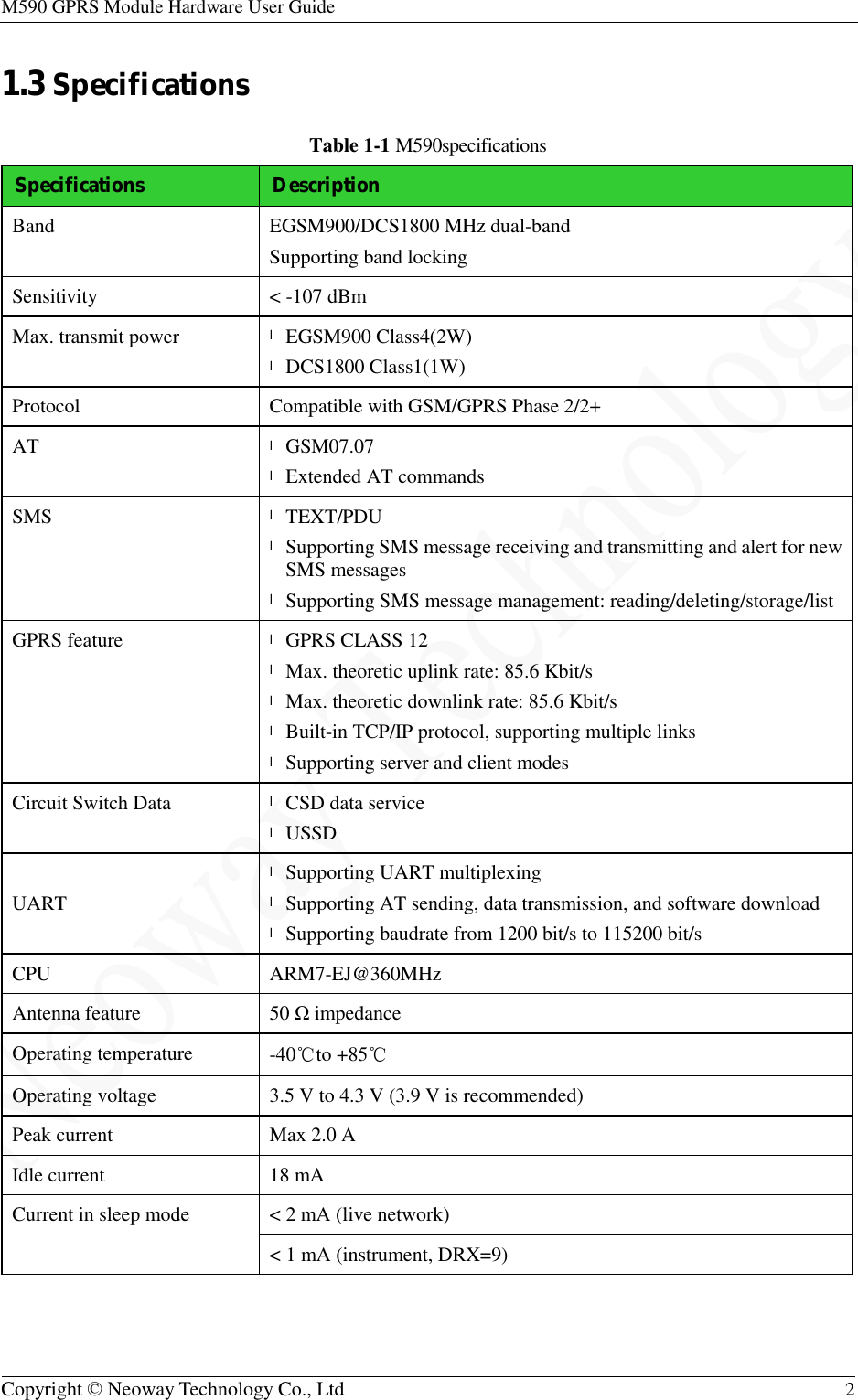 M590 GPRS Module Hardware User Guide   Copyright © Neoway Technology Co., Ltd  2  1.3 Specifications Table 1-1 M590specifications Specifications Description Band  EGSM900/DCS1800 MHz dual-band Supporting band locking Sensitivity  &lt; -107 dBm Max. transmit power  l EGSM900 Class4(2W) l DCS1800 Class1(1W) Protocol  Compatible with GSM/GPRS Phase 2/2+ AT  l GSM07.07 l Extended AT commands SMS  l TEXT/PDU l Supporting SMS message receiving and transmitting and alert for new SMS messages l Supporting SMS message management: reading/deleting/storage/list GPRS feature  l GPRS CLASS 12 l Max. theoretic uplink rate: 85.6 Kbit/s l Max. theoretic downlink rate: 85.6 Kbit/s l Built-in TCP/IP protocol, supporting multiple links l Supporting server and client modes Circuit Switch Data  l CSD data service l USSD UART l Supporting UART multiplexing l Supporting AT sending, data transmission, and software download l Supporting baudrate from 1200 bit/s to 115200 bit/s CPU  ARM7-EJ@360MHz Antenna feature 50 Ω impedance Operating temperature  -40℃to +85℃ Operating voltage  3.5 V to 4.3 V (3.9 V is recommended) Peak current  Max 2.0 A Idle current  18 mA Current in sleep mode  &lt; 2 mA (live network) &lt; 1 mA (instrument, DRX=9)  