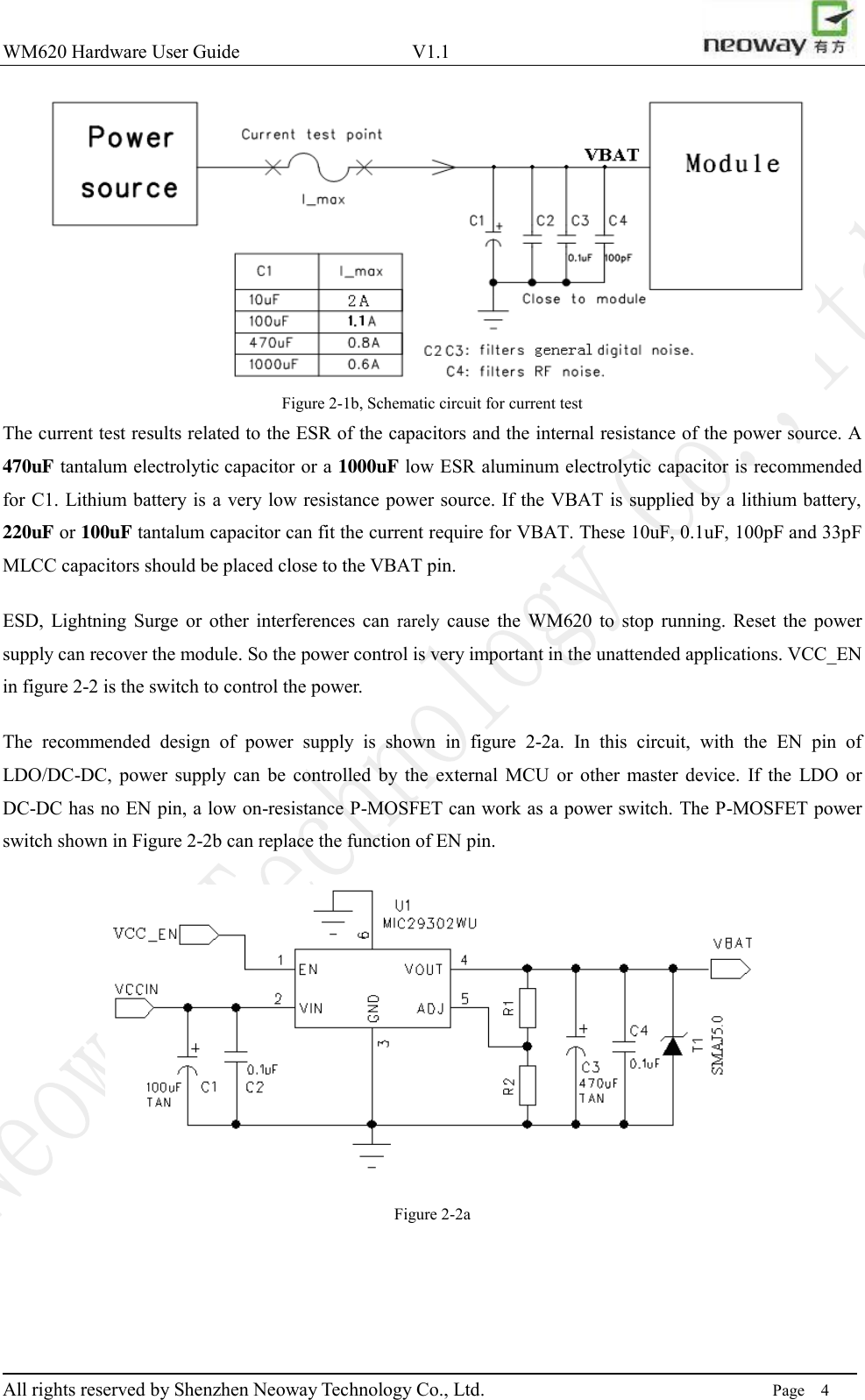 WM620 Hardware User Guide                                    V1.1                         All rights reserved by Shenzhen Neoway Technology Co., Ltd.                                                                      Page    4  Figure 2-1b, Schematic circuit for current test The current test results related to the ESR of the capacitors and the internal resistance of the power source. A 470uF tantalum electrolytic capacitor or a 1000uF low ESR aluminum electrolytic capacitor is recommended for C1. Lithium battery is a very low resistance power source. If the VBAT is supplied by a lithium battery, 220uF or 100uF tantalum capacitor can fit the current require for VBAT. These 10uF, 0.1uF, 100pF and 33pF MLCC capacitors should be placed close to the VBAT pin. ESD,  Lightning  Surge  or  other  interferences  can  rarely  cause  the  WM620  to  stop  running.  Reset  the  power supply can recover the module. So the power control is very important in the unattended applications. VCC_EN in figure 2-2 is the switch to control the power. The  recommended  design  of  power  supply  is  shown  in  figure  2-2a.  In  this  circuit,  with  the  EN  pin  of LDO/DC-DC,  power  supply  can  be  controlled by  the  external  MCU  or  other  master  device.  If  the  LDO  or DC-DC has no EN pin, a low on-resistance P-MOSFET can work as a power switch. The P-MOSFET power switch shown in Figure 2-2b can replace the function of EN pin.  Figure 2-2a 