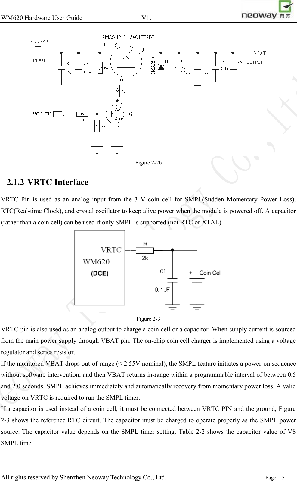 WM620 Hardware User Guide                                    V1.1                         All rights reserved by Shenzhen Neoway Technology Co., Ltd.                                                                      Page    5  Figure 2-2b 2.1.2 VRTC Interface VRTC  Pin  is  used  as  an  analog  input  from  the  3  V  coin  cell  for  SMPL(Sudden  Momentary  Power  Loss), RTC(Real-time Clock), and crystal oscillator to keep alive power when the module is powered off. A capacitor (rather than a coin cell) can be used if only SMPL is supported (not RTC or XTAL).    Figure 2-3 VRTC pin is also used as an analog output to charge a coin cell or a capacitor. When supply current is sourced from the main power supply through VBAT pin. The on-chip coin cell charger is implemented using a voltage regulator and series resistor. If the monitored VBAT drops out-of-range (&lt; 2.55V nominal), the SMPL feature initiates a power-on sequence without software intervention, and then VBAT returns in-range within a programmable interval of between 0.5 and 2.0 seconds. SMPL achieves immediately and automatically recovery from momentary power loss. A valid voltage on VRTC is required to run the SMPL timer.   If a capacitor is used instead of a coin cell, it must be connected between VRTC PIN and the ground, Figure 2-3 shows the reference RTC circuit. The capacitor must be charged to operate properly as the SMPL power source. The capacitor value depends  on  the SMPL timer  setting.  Table  2-2 shows the  capacitor  value of  VS SMPL time.  