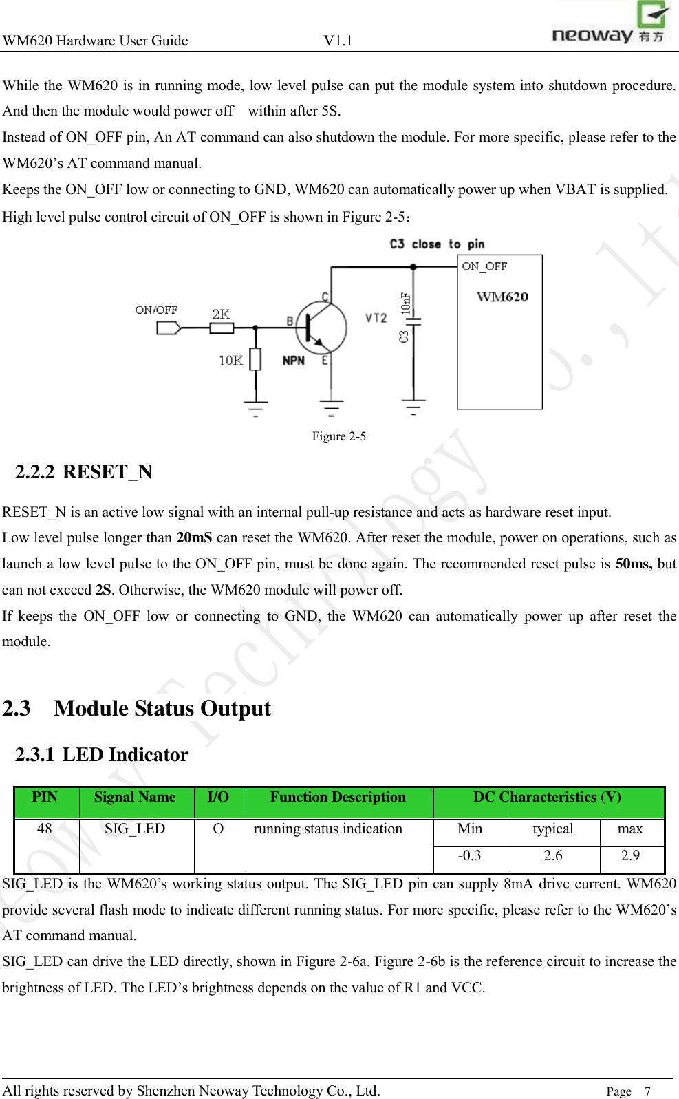 WM620 Hardware User Guide                                    V1.1                         All rights reserved by Shenzhen Neoway Technology Co., Ltd.                                                                      Page    7 While the WM620 is in running mode, low level pulse can put the module system into shutdown procedure. And then the module would power off    within after 5S.   Instead of ON_OFF pin, An AT command can also shutdown the module. For more specific, please refer to the WM620’s AT command manual.   Keeps the ON_OFF low or connecting to GND, WM620 can automatically power up when VBAT is supplied. High level pulse control circuit of ON_OFF is shown in Figure 2-5：  Figure 2-5 2.2.2 RESET_N RESET_N is an active low signal with an internal pull-up resistance and acts as hardware reset input. Low level pulse longer than 20mS can reset the WM620. After reset the module, power on operations, such as launch a low level pulse to the ON_OFF pin, must be done again. The recommended reset pulse is 50ms, but can not exceed 2S. Otherwise, the WM620 module will power off. If  keeps  the  ON_OFF  low  or  connecting  to  GND,  the  WM620  can  automatically  power  up  after  reset  the module.  2.3 Module Status Output 2.3.1 LED Indicator PIN Signal Name I/O Function Description DC Characteristics (V) 48 SIG_LED O running status indication Min typical max -0.3 2.6 2.9 SIG_LED is the WM620’s working status output. The SIG_LED pin can supply 8mA drive current. WM620 provide several flash mode to indicate different running status. For more specific, please refer to the WM620’s AT command manual. SIG_LED can drive the LED directly, shown in Figure 2-6a. Figure 2-6b is the reference circuit to increase the brightness of LED. The LED’s brightness depends on the value of R1 and VCC. 