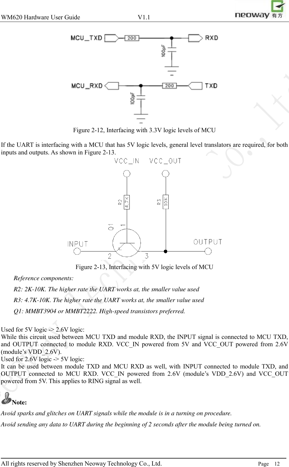 WM620 Hardware User Guide                                    V1.1                         All rights reserved by Shenzhen Neoway Technology Co., Ltd.                                                                      Page    12  Figure 2-12, Interfacing with 3.3V logic levels of MCU  If the UART is interfacing with a MCU that has 5V logic levels, general level translators are required, for both inputs and outputs. As shown in Figure 2-13.    Figure 2-13, Interfacing with 5V logic levels of MCU Reference components: R2: 2K-10K. The higher rate the UART works at, the smaller value used R3: 4.7K-10K. The higher rate the UART works at, the smaller value used Q1: MMBT3904 or MMBT2222. High-speed transistors preferred.  Used for 5V logic -&gt; 2.6V logic:   While this circuit used between MCU TXD and module RXD, the INPUT signal is connected to MCU TXD, and  OUTPUT  connected  to  module  RXD.  VCC_IN  powered  from  5V  and  VCC_OUT  powered  from  2.6V   (module’s VDD_2.6V).   Used for 2.6V logic -&gt; 5V logic: It can  be  used between module  TXD  and  MCU  RXD as  well,  with  INPUT  connected to  module TXD,  and OUTPUT  connected  to  MCU  RXD.  VCC_IN  powered  from  2.6V  (module’s  VDD_2.6V)  and  VCC_OUT powered from 5V. This applies to RING signal as well.  Note: Avoid sparks and glitches on UART signals while the module is in a turning on procedure.   Avoid sending any data to UART during the beginning of 2 seconds after the module being turned on.   