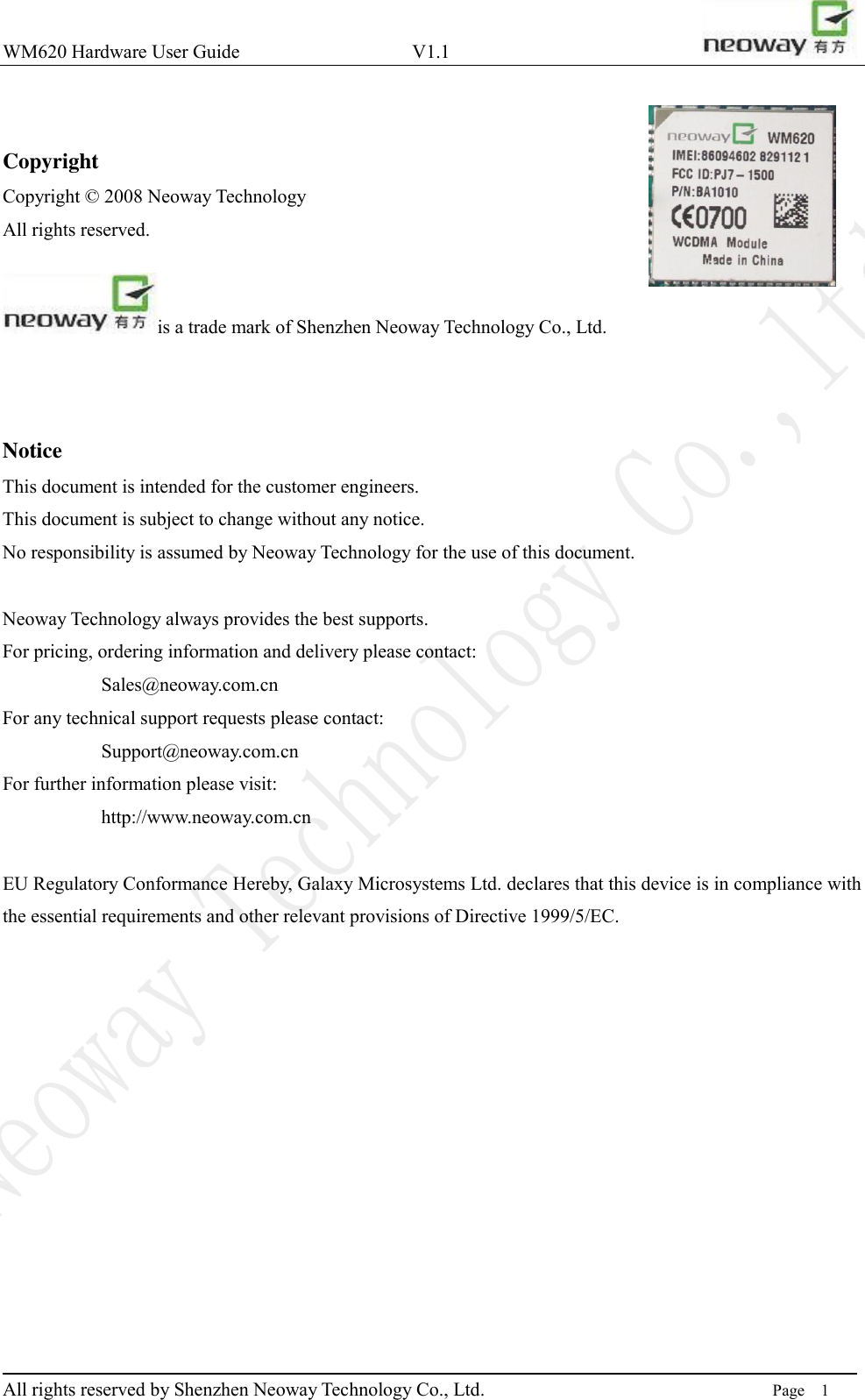 WM620 Hardware User Guide                                    V1.1                         All rights reserved by Shenzhen Neoway Technology Co., Ltd.                                                                      Page    1  Copyright Copyright © 2008 Neoway Technology       All rights reserved.    is a trade mark of Shenzhen Neoway Technology Co., Ltd.    Notice This document is intended for the customer engineers.   This document is subject to change without any notice.   No responsibility is assumed by Neoway Technology for the use of this document.  Neoway Technology always provides the best supports. For pricing, ordering information and delivery please contact: Sales@neoway.com.cn For any technical support requests please contact:   Support@neoway.com.cn For further information please visit: http://www.neoway.com.cn  EU Regulatory Conformance Hereby, Galaxy Microsystems Ltd. declares that this device is in compliance with the essential requirements and other relevant provisions of Directive 1999/5/EC.          