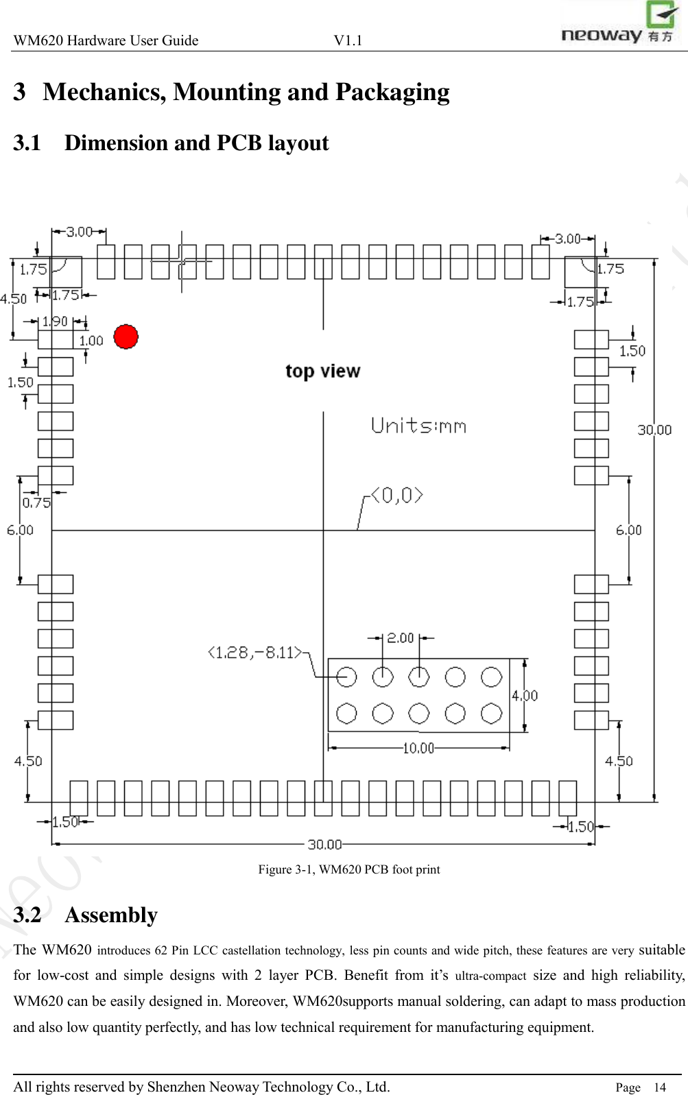 WM620 Hardware User Guide                                    V1.1                         All rights reserved by Shenzhen Neoway Technology Co., Ltd.                                                                      Page    14 3 Mechanics, Mounting and Packaging 3.1 Dimension and PCB layout  Figure 3-1, WM620 PCB foot print 3.2 Assembly The WM620 introduces 62 Pin LCC castellation technology, less pin counts and wide pitch, these features are very suitable for  low-cost  and  simple  designs  with  2  layer  PCB.  Benefit  from  it’s  ultra-compact  size  and  high  reliability, WM620 can be easily designed in. Moreover, WM620supports manual soldering, can adapt to mass production and also low quantity perfectly, and has low technical requirement for manufacturing equipment. 