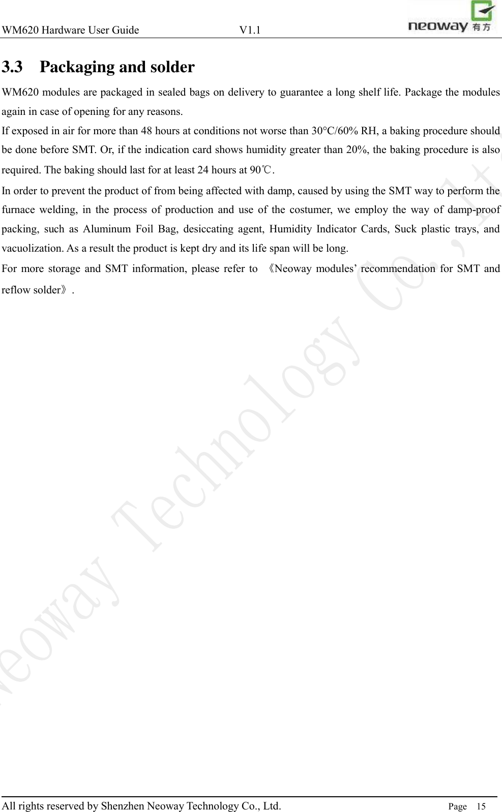 WM620 Hardware User Guide                                    V1.1                         All rights reserved by Shenzhen Neoway Technology Co., Ltd.                                                                      Page    15 3.3 Packaging and solder WM620 modules are packaged in sealed bags on delivery to guarantee a long shelf life. Package the modules again in case of opening for any reasons.   If exposed in air for more than 48 hours at conditions not worse than 30°C/60% RH, a baking procedure should be done before SMT. Or, if the indication card shows humidity greater than 20%, the baking procedure is also required. The baking should last for at least 24 hours at 90℃. In order to prevent the product of from being affected with damp, caused by using the SMT way to perform the furnace  welding,  in  the  process  of  production  and  use  of  the  costumer,  we  employ  the  way  of  damp-proof packing,  such  as  Aluminum  Foil  Bag,  desiccating  agent,  Humidity  Indicator  Cards,  Suck  plastic  trays,  and vacuolization. As a result the product is kept dry and its life span will be long. For  more  storage  and  SMT  information,  please  refer  to  《Neoway  modules’  recommendation  for  SMT and reflow solder》.  