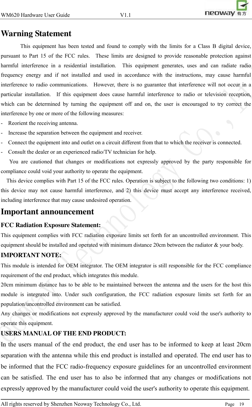 WM620 Hardware User Guide                                    V1.1                         All rights reserved by Shenzhen Neoway Technology Co., Ltd.                                                                      Page    19 Warning Statement        This  equipment  has  been  tested  and  found  to  comply  with  the  limits  for  a  Class  B  digital  device, pursuant  to  Part  15  of  the  FCC  rules.    These  limits  are  designed  to  provide  reasonable  protection  against harmful  interference  in  a  residential  installation.    This  equipment  generates,  uses  and  can  radiate  radio frequency  energy  and  if  not  installed  and  used  in  accordance  with  the  instructions,  may  cause  harmful interference to  radio  communications.    However,  there  is  no  guarantee  that  interference  will not  occur  in  a particular  installation.    If  this  equipment  does  cause  harmful  interference  to  radio  or  television  reception, which  can  be  determined  by  turning  the  equipment  off  and  on,  the  user  is  encouraged  to  try  correct  the interference by one or more of the following measures: -  Reorient the receiving antenna.   -  Increase the separation between the equipment and receiver.   -  Connect the equipment into and outlet on a circuit different from that to which the receiver is connected.   -  Consult the dealer or an experienced radio/TV technician for help.     You  are  cautioned  that  changes  or  modifications  not  expressly  approved  by  the  party  responsible  for compliance could void your authority to operate the equipment.     This device complies with Part 15 of the FCC rules. Operation is subject to the following two conditions: 1) this  device  may  not  cause  harmful  interference,  and  2)  this  device  must  accept  any  interference  received, including interference that may cause undesired operation. Important announcement FCC Radiation Exposure Statement:   This equipment complies with FCC radiation exposure limits set forth for an uncontrolled environment. This equipment should be installed and operated with minimum distance 20cm between the radiator &amp; your body. IMPORTANT NOTE: This module is intended for OEM integrator. The OEM integrator is still responsible for the FCC compliance requirement of the end product, which integrates this module.   20cm minimum distance  has to be able to be maintained between the antenna and the users for the host this module  is  integrated  into.  Under  such  configuration,  the  FCC  radiation  exposure  limits  set  forth  for  an population/uncontrolled environment can be satisfied.   Any changes  or  modifications not expressly approved by the  manufacturer could void the user&apos;s authority to operate this equipment. USERS MANUAL OF THE END PRODUCT: In the users  manual  of the end product,  the  end  user  has to  be informed  to  keep at least 20cm separation with the antenna while this end product is installed and operated. The end user has to be informed that the FCC radio-frequency exposure guidelines for an uncontrolled environment can  be  satisfied.  The  end  user  has  to  also  be  informed  that  any  changes  or  modifications  not expressly approved by the manufacturer could void the user&apos;s authority to operate this equipment. 