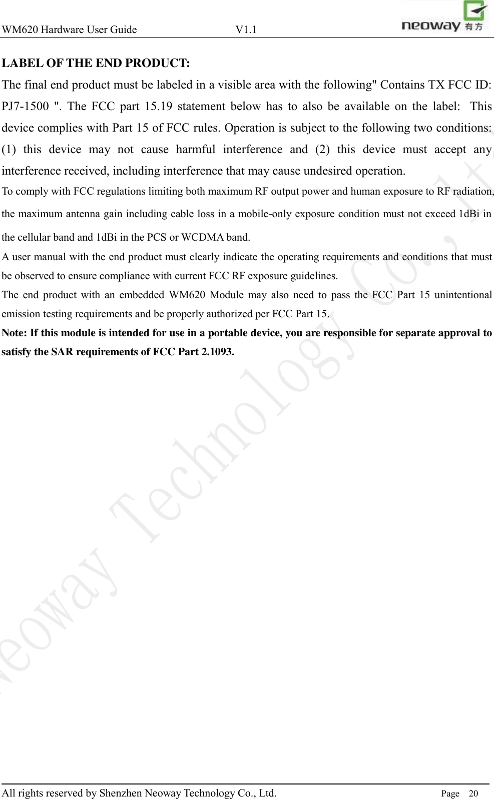 WM620 Hardware User Guide                                    V1.1                         All rights reserved by Shenzhen Neoway Technology Co., Ltd.                                                                      Page    20 LABEL OF THE END PRODUCT: The final end product must be labeled in a visible area with the following&quot; Contains TX FCC ID: PJ7-1500  &quot;.  The  FCC  part  15.19  statement  below  has  to  also  be  available  on  the  label:   This device complies with Part 15 of FCC rules. Operation is subject to the following two conditions: (1)  this  device  may  not  cause  harmful  interference  and  (2)  this  device  must  accept  any interference received, including interference that may cause undesired operation. To comply with FCC regulations limiting both maximum RF output power and human exposure to RF radiation, the maximum antenna gain including cable loss in a mobile-only exposure condition must not exceed 1dBi in the cellular band and 1dBi in the PCS or WCDMA band. A user manual with the end product must clearly indicate the operating requirements and conditions that must be observed to ensure compliance with current FCC RF exposure guidelines.   The  end  product  with  an  embedded  WM620  Module  may  also  need  to  pass  the  FCC  Part  15  unintentional emission testing requirements and be properly authorized per FCC Part 15.       Note: If this module is intended for use in a portable device, you are responsible for separate approval to satisfy the SAR requirements of FCC Part 2.1093.     