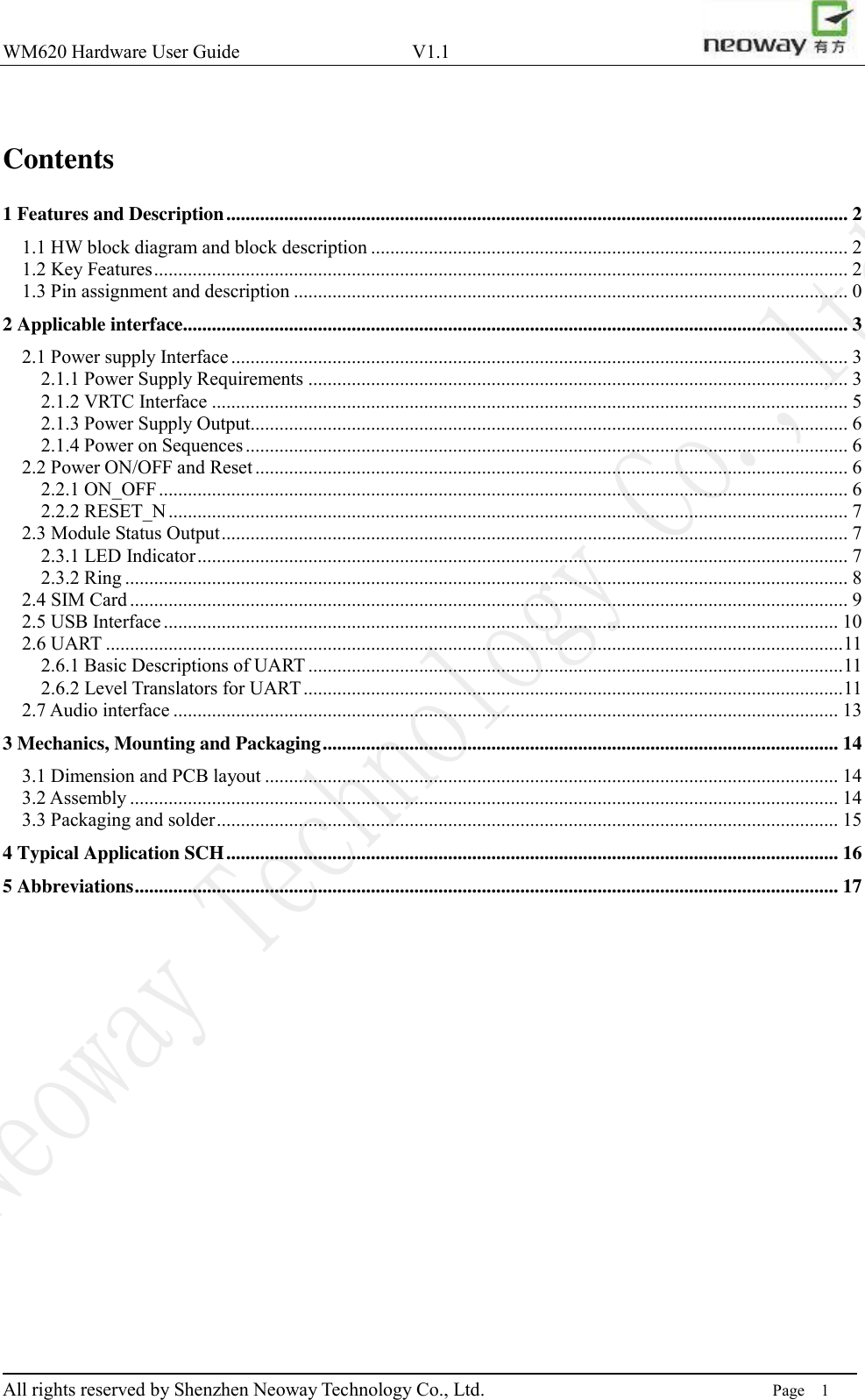 WM620 Hardware User Guide                                    V1.1                         All rights reserved by Shenzhen Neoway Technology Co., Ltd.                                                                      Page    1  Contents 1 Features and Description ................................................................................................................................. 2 1.1 HW block diagram and block description ................................................................................................... 2 1.2 Key Features ................................................................................................................................................ 2 1.3 Pin assignment and description ................................................................................................................... 0 2 Applicable interface .......................................................................................................................................... 3 2.1 Power supply Interface ................................................................................................................................ 3 2.1.1 Power Supply Requirements ................................................................................................................ 3 2.1.2 VRTC Interface .................................................................................................................................... 5 2.1.3 Power Supply Output............................................................................................................................ 6 2.1.4 Power on Sequences ............................................................................................................................. 6 2.2 Power ON/OFF and Reset ........................................................................................................................... 6 2.2.1 ON_OFF ............................................................................................................................................... 6 2.2.2 RESET_N ............................................................................................................................................. 7 2.3 Module Status Output .................................................................................................................................. 7 2.3.1 LED Indicator ....................................................................................................................................... 7 2.3.2 Ring ...................................................................................................................................................... 8 2.4 SIM Card ..................................................................................................................................................... 9 2.5 USB Interface ............................................................................................................................................ 10 2.6 UART ......................................................................................................................................................... 11 2.6.1 Basic Descriptions of UART ............................................................................................................... 11 2.6.2 Level Translators for UART ................................................................................................................ 11 2.7 Audio interface .......................................................................................................................................... 13 3 Mechanics, Mounting and Packaging ........................................................................................................... 14 3.1 Dimension and PCB layout ....................................................................................................................... 14 3.2 Assembly ................................................................................................................................................... 14 3.3 Packaging and solder ................................................................................................................................. 15 4 Typical Application SCH ............................................................................................................................... 16 5 Abbreviations .................................................................................................................................................. 17    