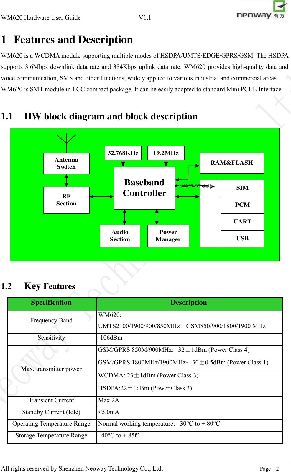 WM620 Hardware User Guide                                    V1.1                         All rights reserved by Shenzhen Neoway Technology Co., Ltd.                                                                      Page    2 1 Features and Description WM620 is a WCDMA module supporting multiple modes of HSDPA/UMTS/EDGE/GPRS/GSM. The HSDPA supports 3.6Mbps downlink data rate and 384Kbps uplink data rate. WM620 provides high-quality data and voice communication, SMS and other functions, widely applied to various industrial and commercial areas.   WM620 is SMT module in LCC compact package. It can be easily adapted to standard Mini PCI-E Interface.    1.1 HW block diagram and block description AntennaSwitch RAM&amp;FLASHApplication interfaceBasebandController32.768KHzRFSectionSIMUSBUARTPCMPowerManagerAudioSection19.2MHz  1.2 Key Features Specification Description Frequency Band WM620: UMTS2100/1900/900/850MHz    GSM850/900/1800/1900 MHz   Sensitivity -106dBm Max. transmitter power GSM/GPRS 850M/900MHz：32±1dBm (Power Class 4) GSM/GPRS 1800MHz/1900MHz：30±0.5dBm (Power Class 1) WCDMA: 23±1dBm (Power Class 3) HSDPA:22±1dBm (Power Class 3) Transient Current Max 2A Standby Current (Idle) &lt;5.0mA Operating Temperature Range Normal working temperature: –30°C to + 80°C Storage Temperature Range –40°C to + 85°C  