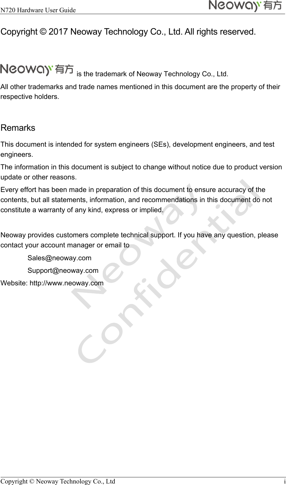  N720 Hardware User Guide    Copyright © Neoway Technology Co., Ltd  i Copyright © 2017 Neoway Technology Co., Ltd. All rights reserved.    is the trademark of Neoway Technology Co., Ltd. All other trademarks and trade names mentioned in this document are the property of their respective holders.  Remarks This document is intended for system engineers (SEs), development engineers, and test engineers. The information in this document is subject to change without notice due to product version update or other reasons. Every effort has been made in preparation of this document to ensure accuracy of the contents, but all statements, information, and recommendations in this document do not constitute a warranty of any kind, express or implied.  Neoway provides customers complete technical support. If you have any question, please contact your account manager or email to Sales@neoway.com Support@neoway.com Website: http://www.neoway.com         