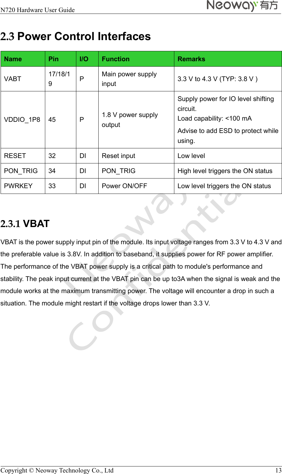  N720 Hardware User Guide    Copyright © Neoway Technology Co., Ltd  13 2.3 Power Control Interfaces Name  Pin  I/O  Function  Remarks VABT  17/18/19  P  Main power supply input  3.3 V to 4.3 V (TYP: 3.8 V ) VDDIO_1P8  45  P  1.8 V power supply output Supply power for IO level shifting circuit. Load capability: &lt;100 mA Advise to add ESD to protect while using.  RESET  32  DI  Reset input  Low level PON_TRIG  34  DI  PON_TRIG  High level triggers the ON status PWRKEY  33  DI  Power ON/OFF  Low level triggers the ON status  2.3.1 VBAT VBAT is the power supply input pin of the module. Its input voltage ranges from 3.3 V to 4.3 V and the preferable value is 3.8V. In addition to baseband, it supplies power for RF power amplifier. The performance of the VBAT power supply is a critical path to module&apos;s performance and stability. The peak input current at the VBAT pin can be up to3A when the signal is weak and the module works at the maximum transmitting power. The voltage will encounter a drop in such a situation. The module might restart if the voltage drops lower than 3.3 V. 