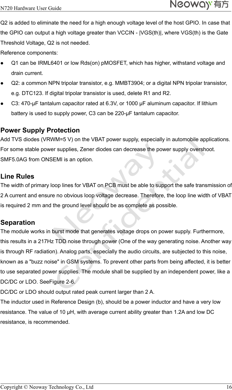  N720 Hardware User Guide    Copyright © Neoway Technology Co., Ltd  16 Q2 is added to eliminate the need for a high enough voltage level of the host GPIO. In case that the GPIO can output a high voltage greater than VCCIN - |VGS(th)|, where VGS(th) is the Gate Threshold Voltage, Q2 is not needed. Reference components:  Q1 can be IRML6401 or low Rds(on) pMOSFET, which has higher, withstand voltage and drain current.  Q2: a common NPN tripolar transistor, e.g. MMBT3904; or a digital NPN tripolar transistor, e.g. DTC123. If digital tripolar transistor is used, delete R1 and R2.  C3: 470-F tantalum capacitor rated at 6.3V, or 1000 F aluminum capacitor. If lithium battery is used to supply power, C3 can be 220-F tantalum capacitor. Power Supply Protection Add TVS diodes (VRWM=5 V) on the VBAT power supply, especially in automobile applications. For some stable power supplies, Zener diodes can decrease the power supply overshoot. SMF5.0AG from ONSEMI is an option. Line Rules The width of primary loop lines for VBAT on PCB must be able to support the safe transmission of 2 A current and ensure no obvious loop voltage decrease. Therefore, the loop line width of VBAT is required 2 mm and the ground level should be as complete as possible. Separation The module works in burst mode that generates voltage drops on power supply. Furthermore, this results in a 217Hz TDD noise through power (One of the way generating noise. Another way is through RF radiation). Analog parts, especially the audio circuits, are subjected to this noise, known as a &quot;buzz noise&quot; in GSM systems. To prevent other parts from being affected, it is better to use separated power supplies. The module shall be supplied by an independent power, like a DC/DC or LDO. SeeFigure 2-6. DC/DC or LDO should output rated peak current larger than 2 A. The inductor used in Reference Design (b), should be a power inductor and have a very low resistance. The value of 10 H, with average current ability greater than 1.2A and low DC resistance, is recommended. 