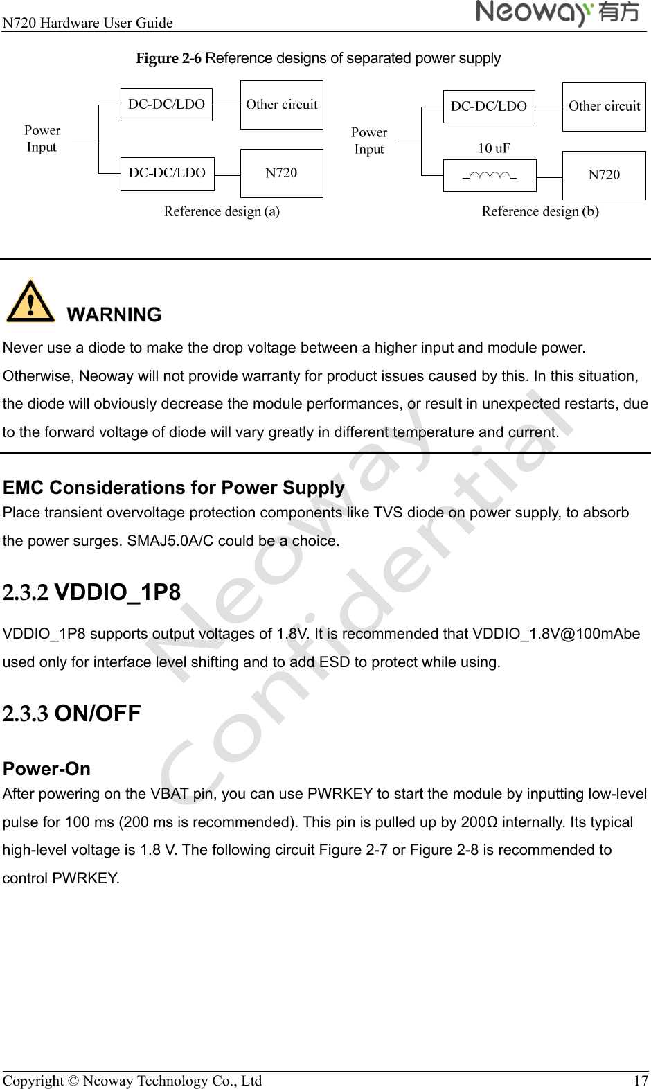  N720 Hardware User Guide    Copyright © Neoway Technology Co., Ltd  17 Figure 2-6 Reference designs of separated power supply    Never use a diode to make the drop voltage between a higher input and module power. Otherwise, Neoway will not provide warranty for product issues caused by this. In this situation, the diode will obviously decrease the module performances, or result in unexpected restarts, due to the forward voltage of diode will vary greatly in different temperature and current. EMC Considerations for Power Supply Place transient overvoltage protection components like TVS diode on power supply, to absorb the power surges. SMAJ5.0A/C could be a choice. 2.3.2 VDDIO_1P8 VDDIO_1P8 supports output voltages of 1.8V. It is recommended that VDDIO_1.8V@100mAbe used only for interface level shifting and to add ESD to protect while using. 2.3.3 ON/OFF Power-On After powering on the VBAT pin, you can use PWRKEY to start the module by inputting low-level pulse for 100 ms (200 ms is recommended). This pin is pulled up by 200 internally. Its typical high-level voltage is 1.8 V. The following circuit Figure 2-7 or Figure 2-8 is recommended to control PWRKEY. 