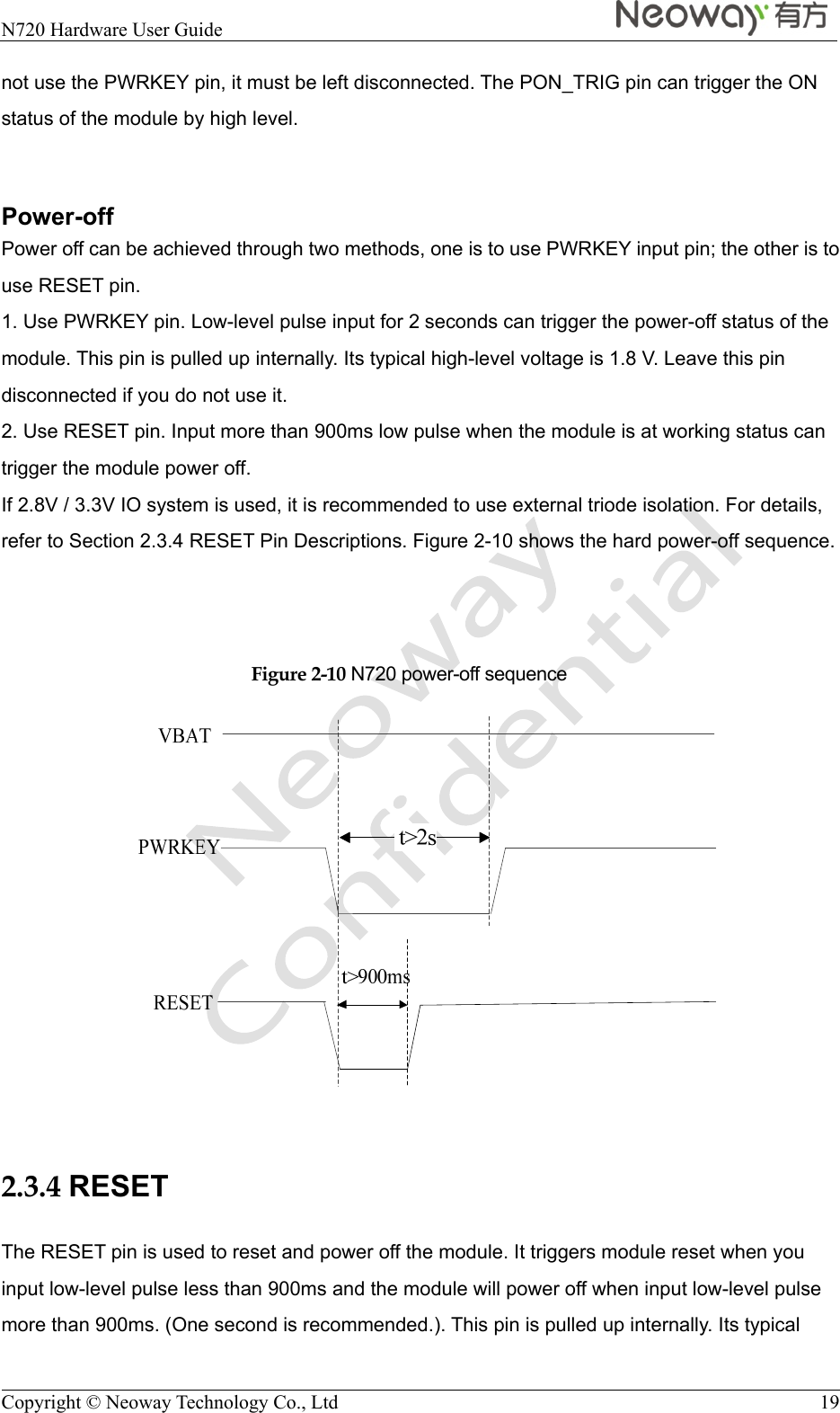  N720 Hardware User Guide    Copyright © Neoway Technology Co., Ltd  19 not use the PWRKEY pin, it must be left disconnected. The PON_TRIG pin can trigger the ON status of the module by high level.  Power-off Power off can be achieved through two methods, one is to use PWRKEY input pin; the other is to use RESET pin. 1. Use PWRKEY pin. Low-level pulse input for 2 seconds can trigger the power-off status of the module. This pin is pulled up internally. Its typical high-level voltage is 1.8 V. Leave this pin disconnected if you do not use it.     2. Use RESET pin. Input more than 900ms low pulse when the module is at working status can trigger the module power off.   If 2.8V / 3.3V IO system is used, it is recommended to use external triode isolation. For details, refer to Section 2.3.4 RESET Pin Descriptions. Figure 2-10 shows the hard power-off sequence.    Figure 2-10 N720 power-off sequence   2.3.4 RESET The RESET pin is used to reset and power off the module. It triggers module reset when you input low-level pulse less than 900ms and the module will power off when input low-level pulse more than 900ms. (One second is recommended.). This pin is pulled up internally. Its typical 