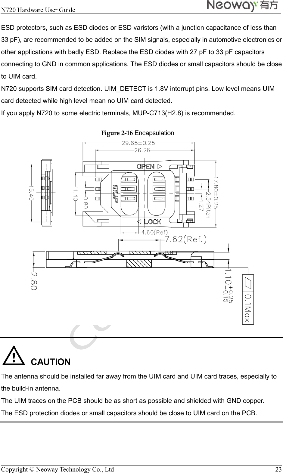  N720 Hardware User Guide   Copyright © Neoway Technology Co., Ltd  23 ESD protectors, such as ESD diodes or ESD varistors (with a junction capacitance of less than 33 pF), are recommended to be added on the SIM signals, especially in automotive electronics or other applications with badly ESD. Replace the ESD diodes with 27 pF to 33 pF capacitors connecting to GND in common applications. The ESD diodes or small capacitors should be close to UIM card. N720 supports SIM card detection. UIM_DETECT is 1.8V interrupt pins. Low level means UIM card detected while high level mean no UIM card detected. If you apply N720 to some electric terminals, MUP-C713(H2.8) is recommended. Figure 2-16 Encapsulation    The antenna should be installed far away from the UIM card and UIM card traces, especially to the build-in antenna. The UIM traces on the PCB should be as short as possible and shielded with GND copper. The ESD protection diodes or small capacitors should be close to UIM card on the PCB. 